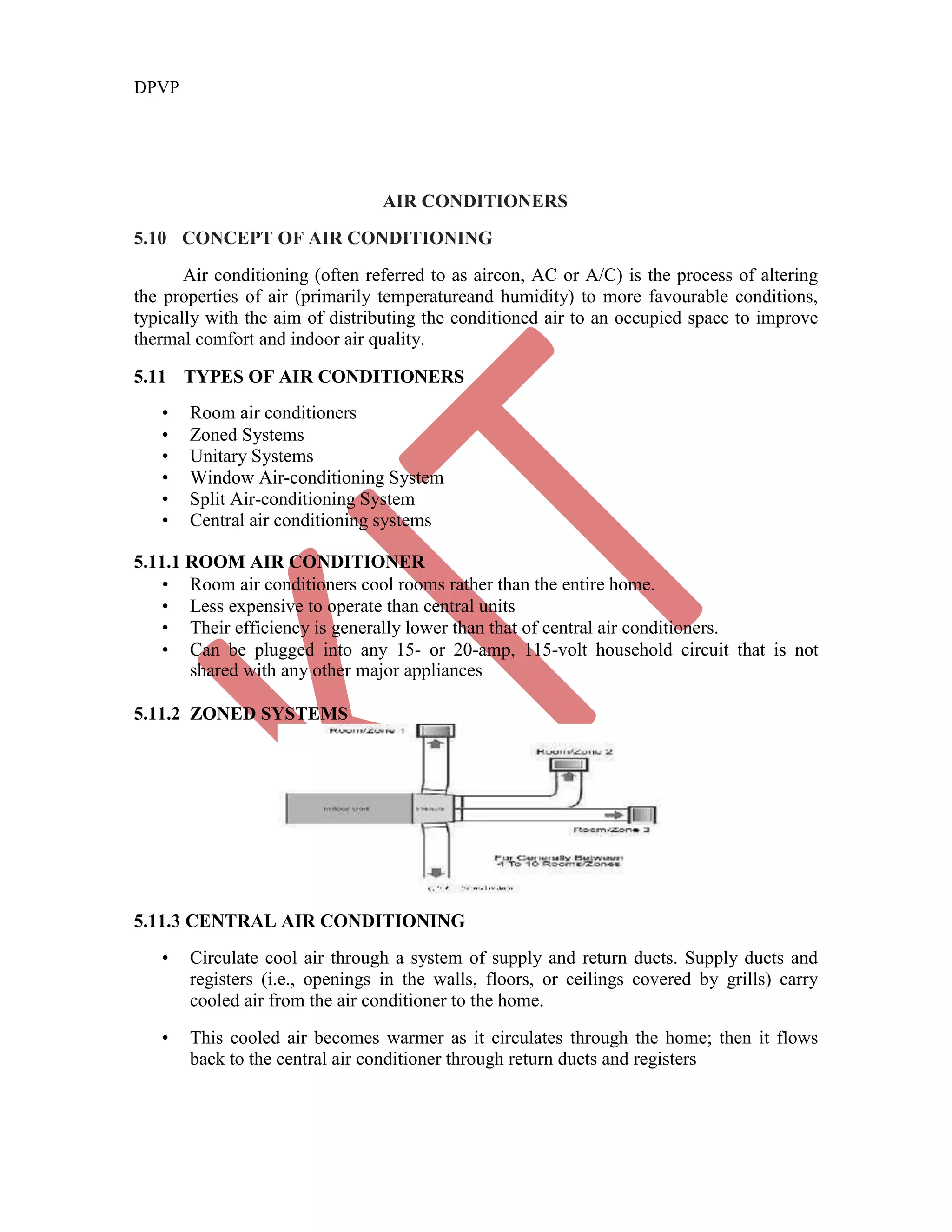 DPVP
AIR CONDITIONERS
5.10 CONCEPT OF AIR CONDITIONING
Air conditioning (often referred to as aircon, AC or A/C) is the process of altering
the properties of air (primarily temperatureand humidity) to more favourable conditions,
typically with the aim of distributing the conditioned air to an occupied space to improve
thermal comfort and indoor air quality.
5.11 TYPES OF AIR CONDITIONERS
• Room air conditioners
• Zoned Systems
• Unitary Systems
• Window Air-conditioning System
• Split Air-conditioning System
• Central air conditioning systems
5.11.1 ROOM AIR CONDITIONER
• Room air conditioners cool rooms rather than the entire home.
• Less expensive to operate than central units
• Their efficiency is generally lower than that of central air conditioners.
• Can be plugged into any 15- or 20-amp, 115-volt household circuit that is not
shared with any other major appliances
5.11.2 ZONED SYSTEMS
5.11.3 CENTRAL AIR CONDITIONING
• Circulate cool air through a system of supply and return ducts. Supply ducts and
registers (i.e., openings in the walls, floors, or ceilings covered by grills) carry
cooled air from the air conditioner to the home.
• This cooled air becomes warmer as it circulates through the home; then it flows
back to the central air conditioner through return ducts and registers
 