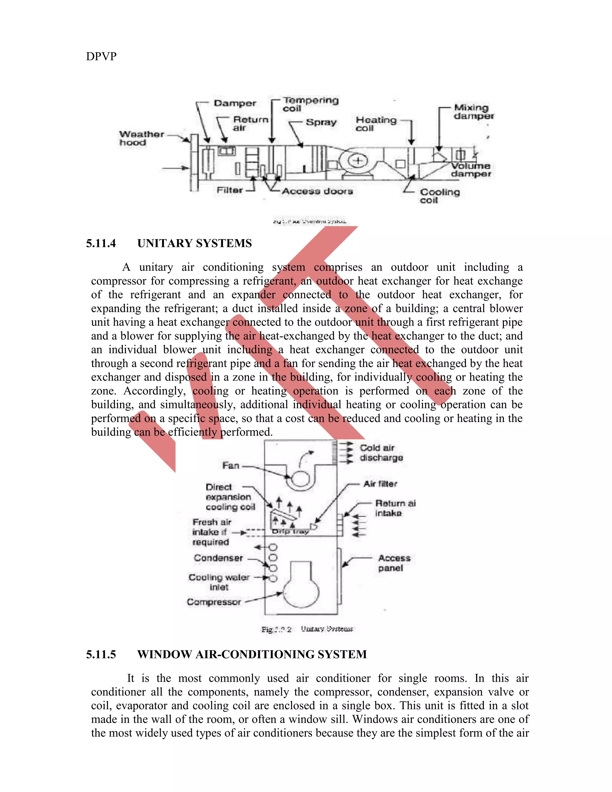 DPVP
5.11.4 UNITARY SYSTEMS
A unitary air conditioning system comprises an outdoor unit including a
compressor for compressing a refrigerant, an outdoor heat exchanger for heat exchange
of the refrigerant and an expander connected to the outdoor heat exchanger, for
expanding the refrigerant; a duct installed inside a zone of a building; a central blower
unit having a heat exchanger connected to the outdoor unit through a first refrigerant pipe
and a blower for supplying the air heat-exchanged by the heat exchanger to the duct; and
an individual blower unit including a heat exchanger connected to the outdoor unit
through a second refrigerant pipe and a fan for sending the air heat exchanged by the heat
exchanger and disposed in a zone in the building, for individually cooling or heating the
zone. Accordingly, cooling or heating operation is performed on each zone of the
building, and simultaneously, additional individual heating or cooling operation can be
performed on a specific space, so that a cost can be reduced and cooling or heating in the
building can be efficiently performed.
5.11.5 WINDOW AIR-CONDITIONING SYSTEM
It is the most commonly used air conditioner for single rooms. In this air
conditioner all the components, namely the compressor, condenser, expansion valve or
coil, evaporator and cooling coil are enclosed in a single box. This unit is fitted in a slot
made in the wall of the room, or often a window sill. Windows air conditioners are one of
the most widely used types of air conditioners because they are the simplest form of the air
 