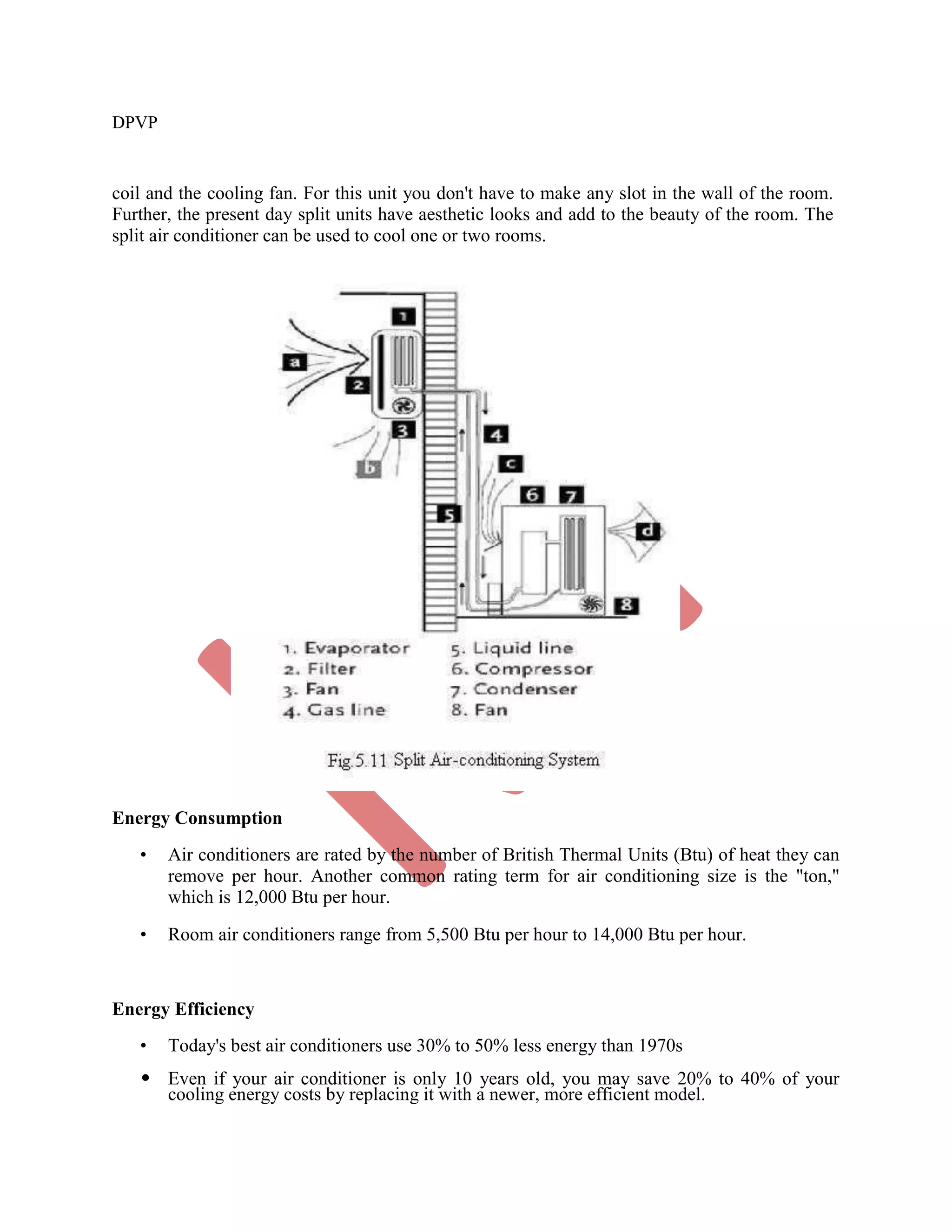 DPVP
coil and the cooling fan. For this unit you don't have to make any slot in the wall of the room.
Further, the present day split units have aesthetic looks and add to the beauty of the room. The
split air conditioner can be used to cool one or two rooms.
Energy Consumption
• Air conditioners are rated by the number of British Thermal Units (Btu) of heat they can
remove per hour. Another common rating term for air conditioning size is the "ton,"
which is 12,000 Btu per hour.
• Room air conditioners range from 5,500 Btu per hour to 14,000 Btu per hour.
Energy Efficiency
• Today's best air conditioners use 30% to 50% less energy than 1970s
• Even if your air conditioner is only 10 years old, you may save 20% to 40% of your
cooling energy costs by replacing it with a newer, more efficient model.
 
