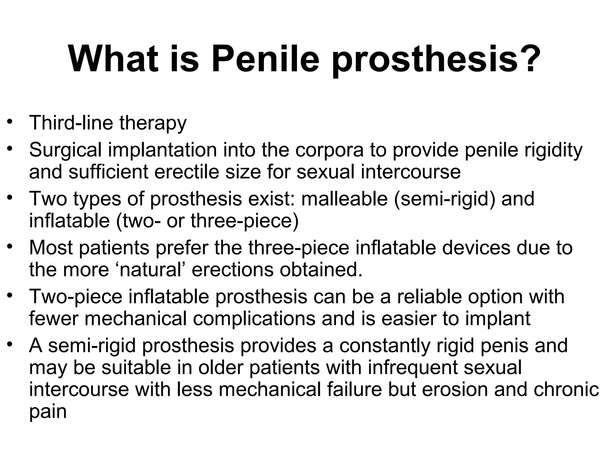 What is Penile prosthesis?
• Third-line therapy
• Surgical implantation into the corpora to provide penile rigidity
and sufficient erectile size for sexual intercourse
• Two types of prosthesis exist: malleable (semi-rigid) and
inflatable (two- or three-piece)
• Most patients prefer the three-piece inflatable devices due to
the more ‘natural’ erections obtained.
• Two-piece inflatable prosthesis can be a reliable option with
fewer mechanical complications and is easier to implant
• A semi-rigid prosthesis provides a constantly rigid penis and
may be suitable in older patients with infrequent sexual
intercourse with less mechanical failure but erosion and chronic
pain
 