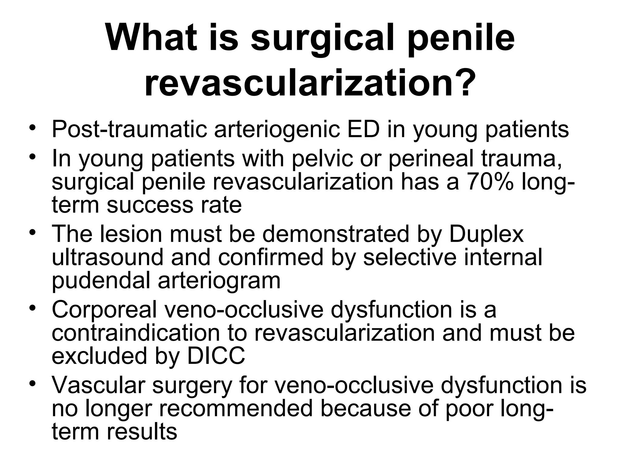 What is surgical penile
revascularization?
• Post-traumatic arteriogenic ED in young patients
• In young patients with pelvic or perineal trauma,
surgical penile revascularization has a 70% long-
term success rate
• The lesion must be demonstrated by Duplex
ultrasound and confirmed by selective internal
pudendal arteriogram
• Corporeal veno-occlusive dysfunction is a
contraindication to revascularization and must be
excluded by DICC
• Vascular surgery for veno-occlusive dysfunction is
no longer recommended because of poor long-
term results
 