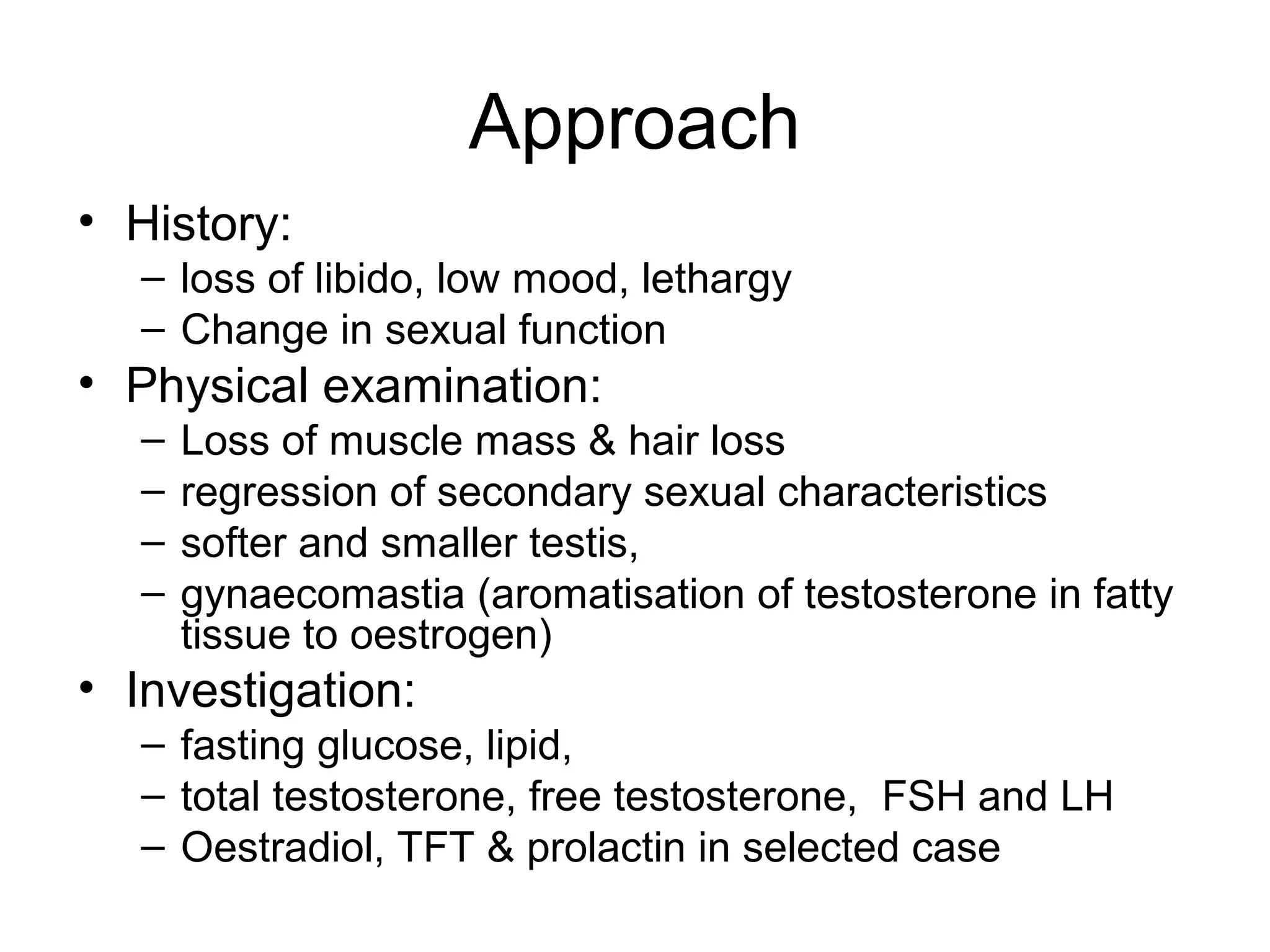 Approach
• History:
– loss of libido, low mood, lethargy
– Change in sexual function
• Physical examination:
– Loss of muscle mass & hair loss
– regression of secondary sexual characteristics
– softer and smaller testis,
– gynaecomastia (aromatisation of testosterone in fatty
tissue to oestrogen)
• Investigation:
– fasting glucose, lipid,
– total testosterone, free testosterone, FSH and LH
– Oestradiol, TFT & prolactin in selected case
 