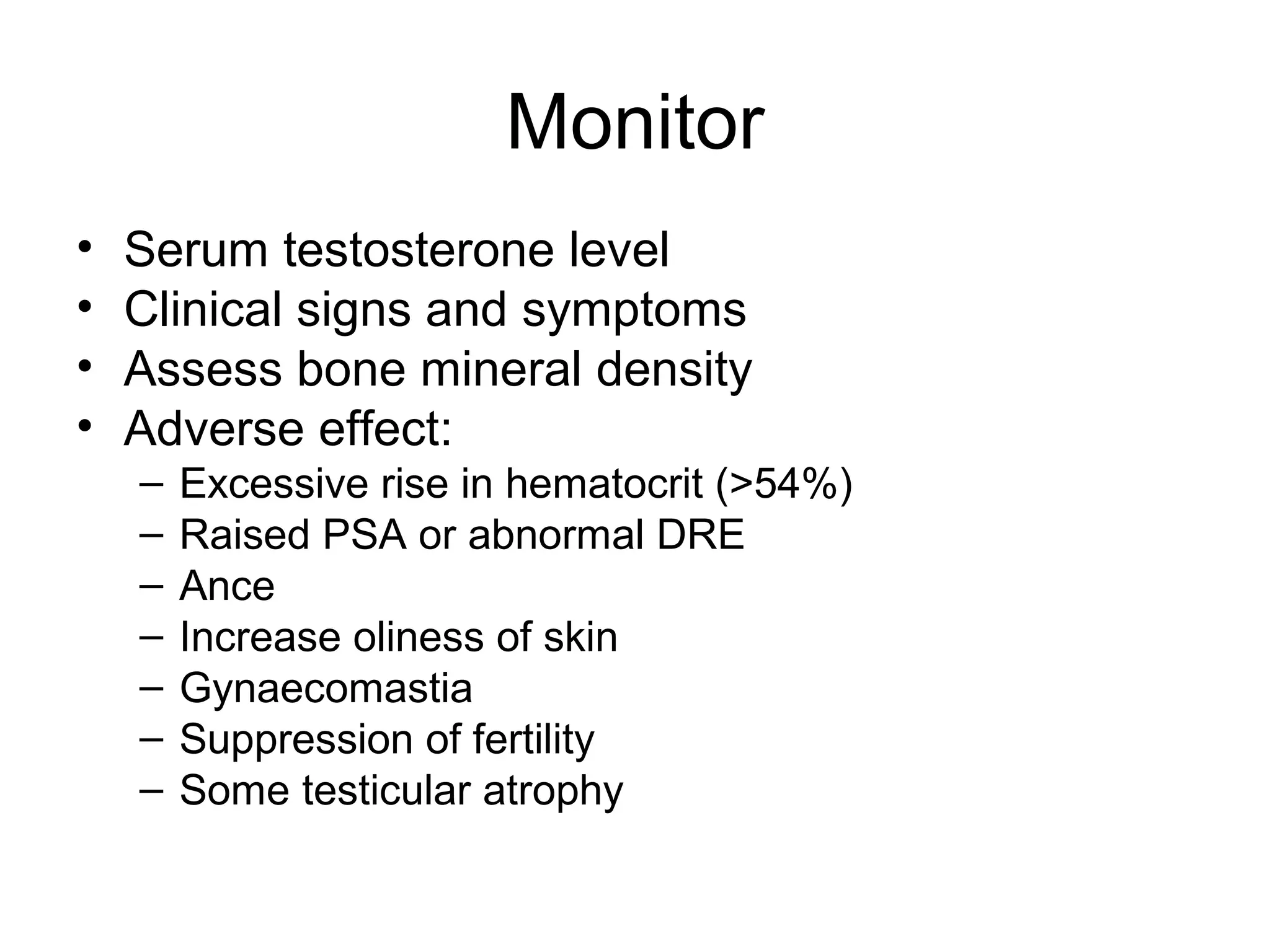 Monitor
• Serum testosterone level
• Clinical signs and symptoms
• Assess bone mineral density
• Adverse effect:
– Excessive rise in hematocrit (>54%)
– Raised PSA or abnormal DRE
– Ance
– Increase oliness of skin
– Gynaecomastia
– Suppression of fertility
– Some testicular atrophy
 