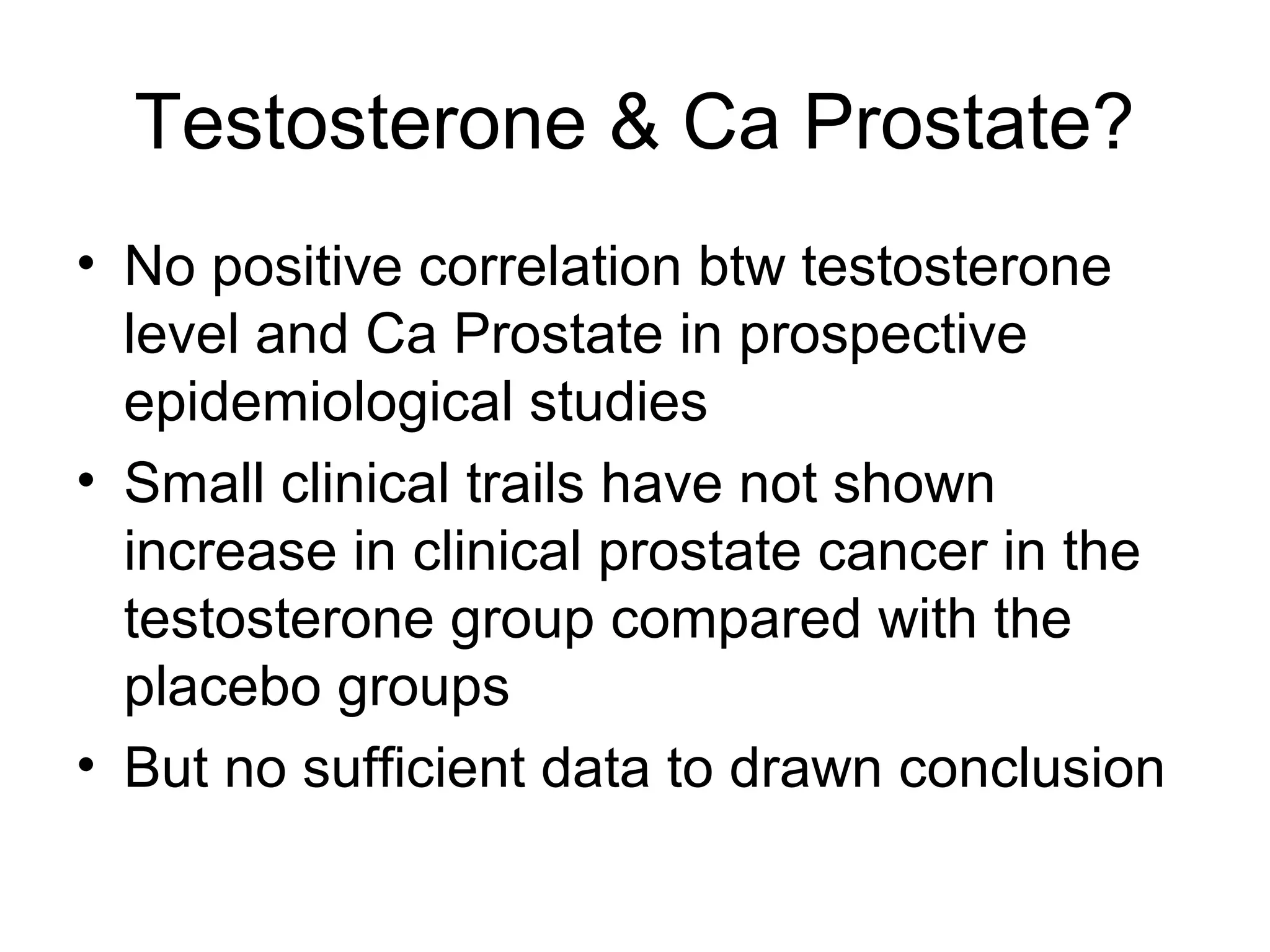 Testosterone & Ca Prostate?
• No positive correlation btw testosterone
level and Ca Prostate in prospective
epidemiological studies
• Small clinical trails have not shown
increase in clinical prostate cancer in the
testosterone group compared with the
placebo groups
• But no sufficient data to drawn conclusion
 