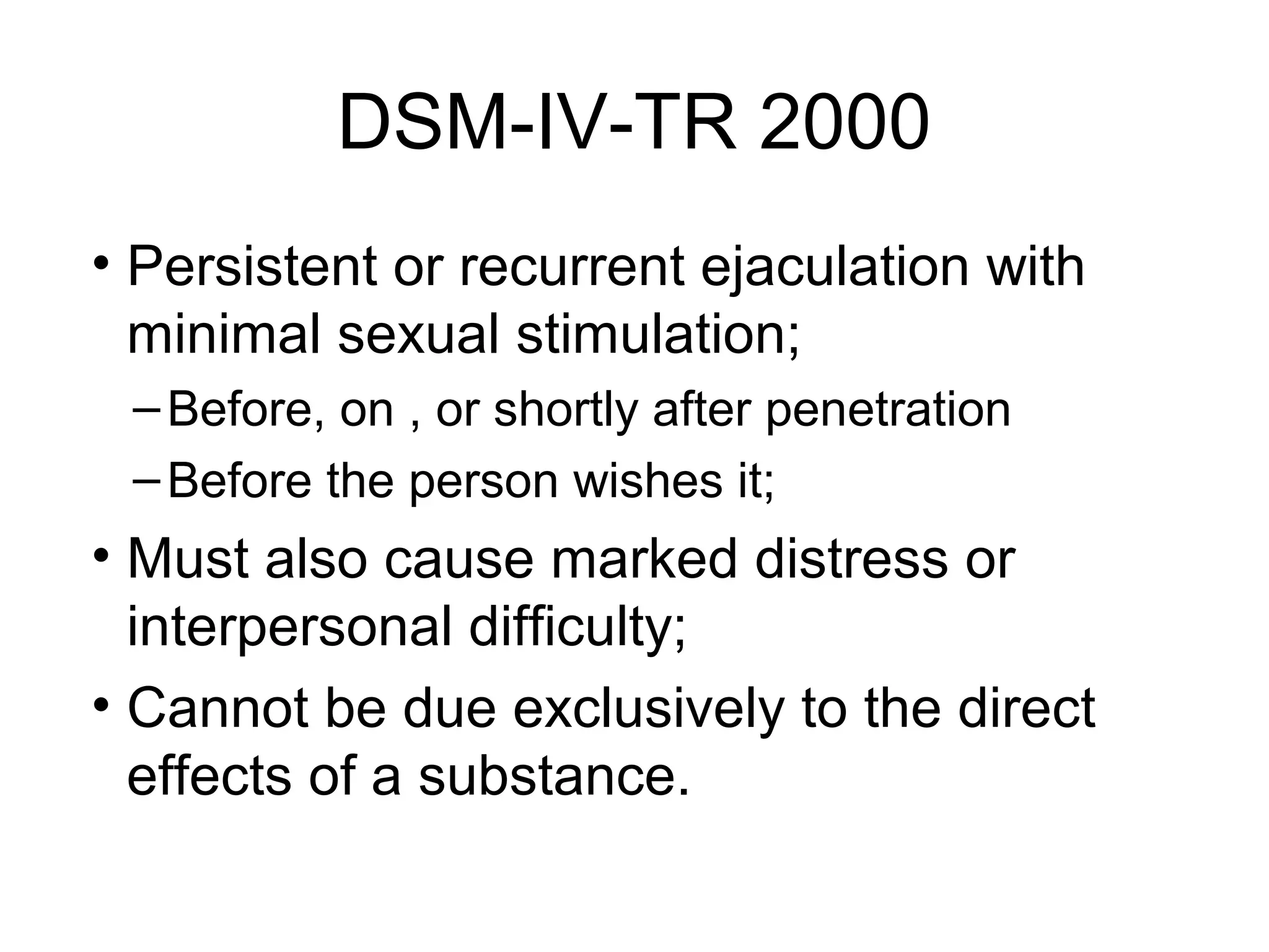 DSM-IV-TR 2000
• Persistent or recurrent ejaculation with
minimal sexual stimulation;
–Before, on , or shortly after penetration
–Before the person wishes it;
• Must also cause marked distress or
interpersonal difficulty;
• Cannot be due exclusively to the direct
effects of a substance.
 