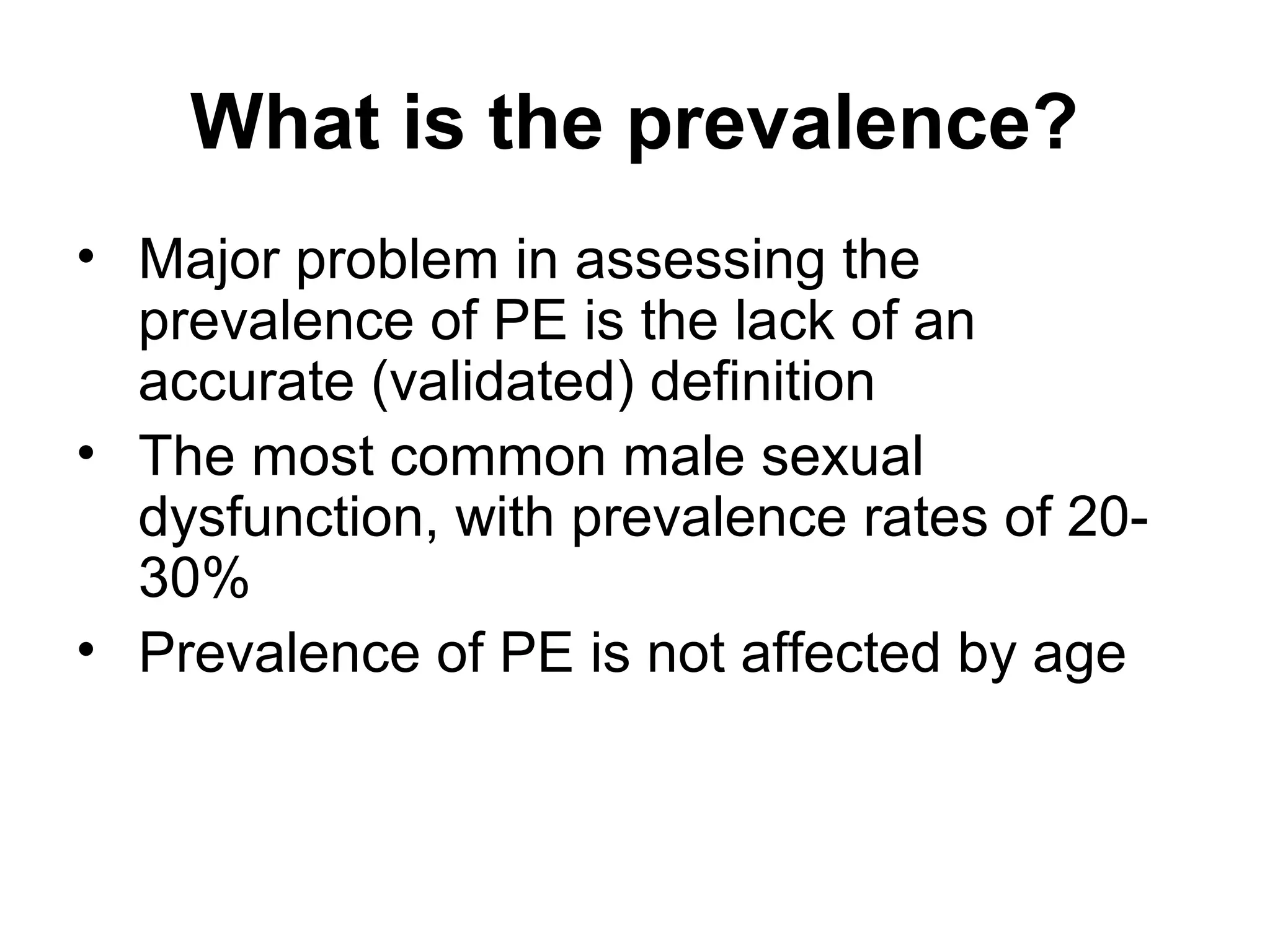 What is the prevalence?
• Major problem in assessing the
prevalence of PE is the lack of an
accurate (validated) definition
• The most common male sexual
dysfunction, with prevalence rates of 20-
30%
• Prevalence of PE is not affected by age
 