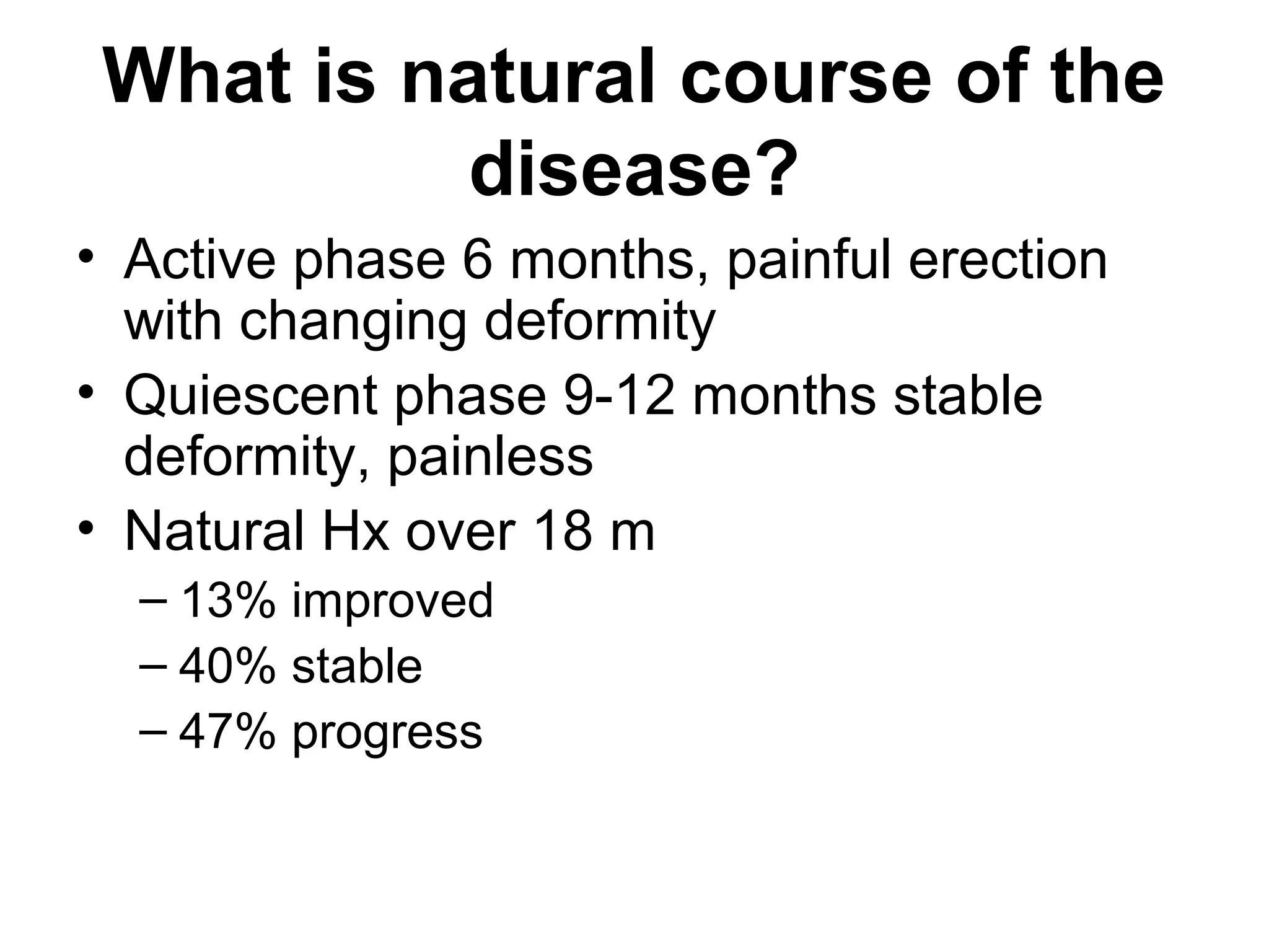 What is natural course of the
disease?
• Active phase 6 months, painful erection
with changing deformity
• Quiescent phase 9-12 months stable
deformity, painless
• Natural Hx over 18 m
– 13% improved
– 40% stable
– 47% progress
 