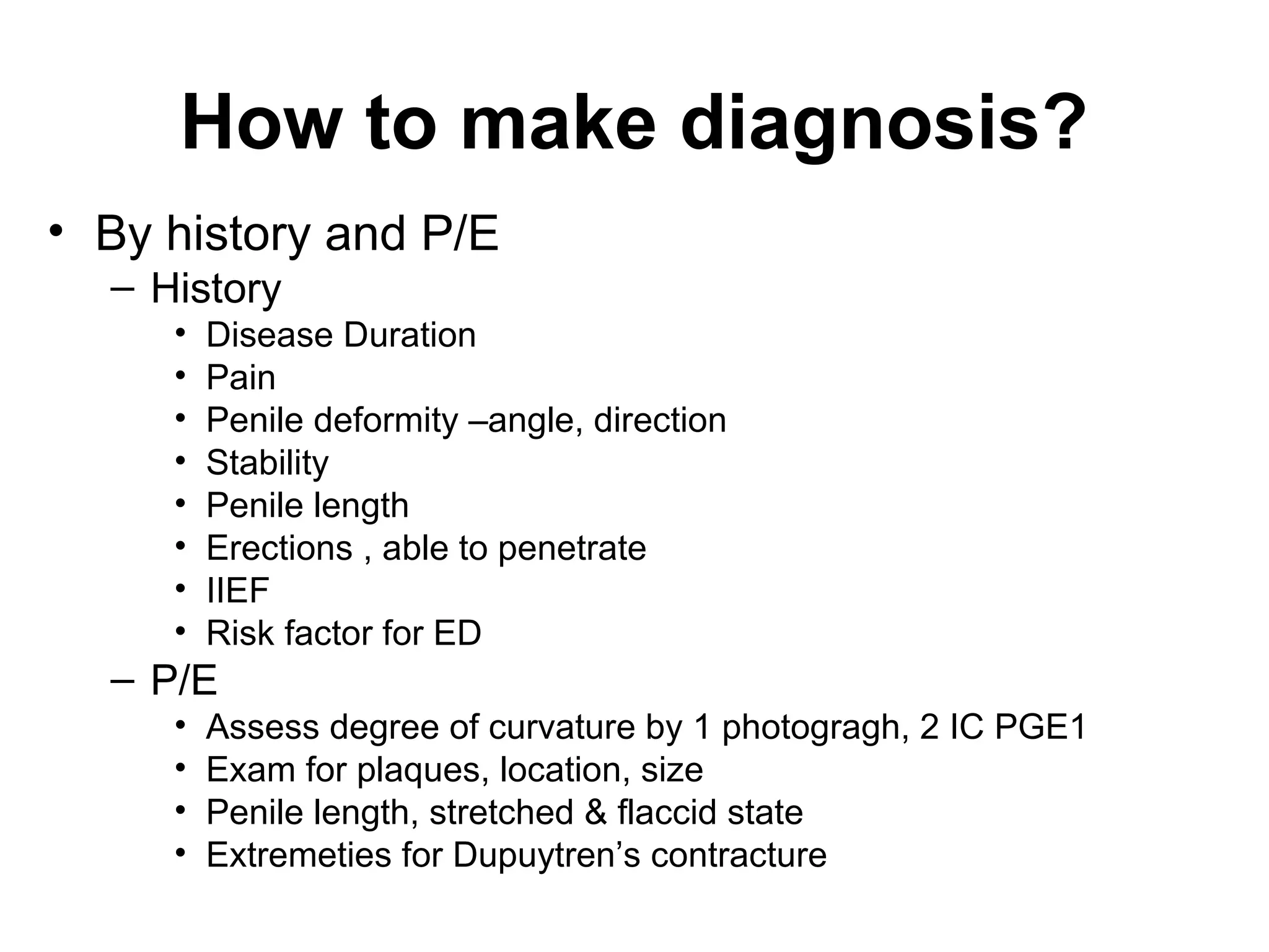 How to make diagnosis?
• By history and P/E
– History
• Disease Duration
• Pain
• Penile deformity –angle, direction
• Stability
• Penile length
• Erections , able to penetrate
• IIEF
• Risk factor for ED
– P/E
• Assess degree of curvature by 1 photogragh, 2 IC PGE1
• Exam for plaques, location, size
• Penile length, stretched & flaccid state
• Extremeties for Dupuytren’s contracture
 