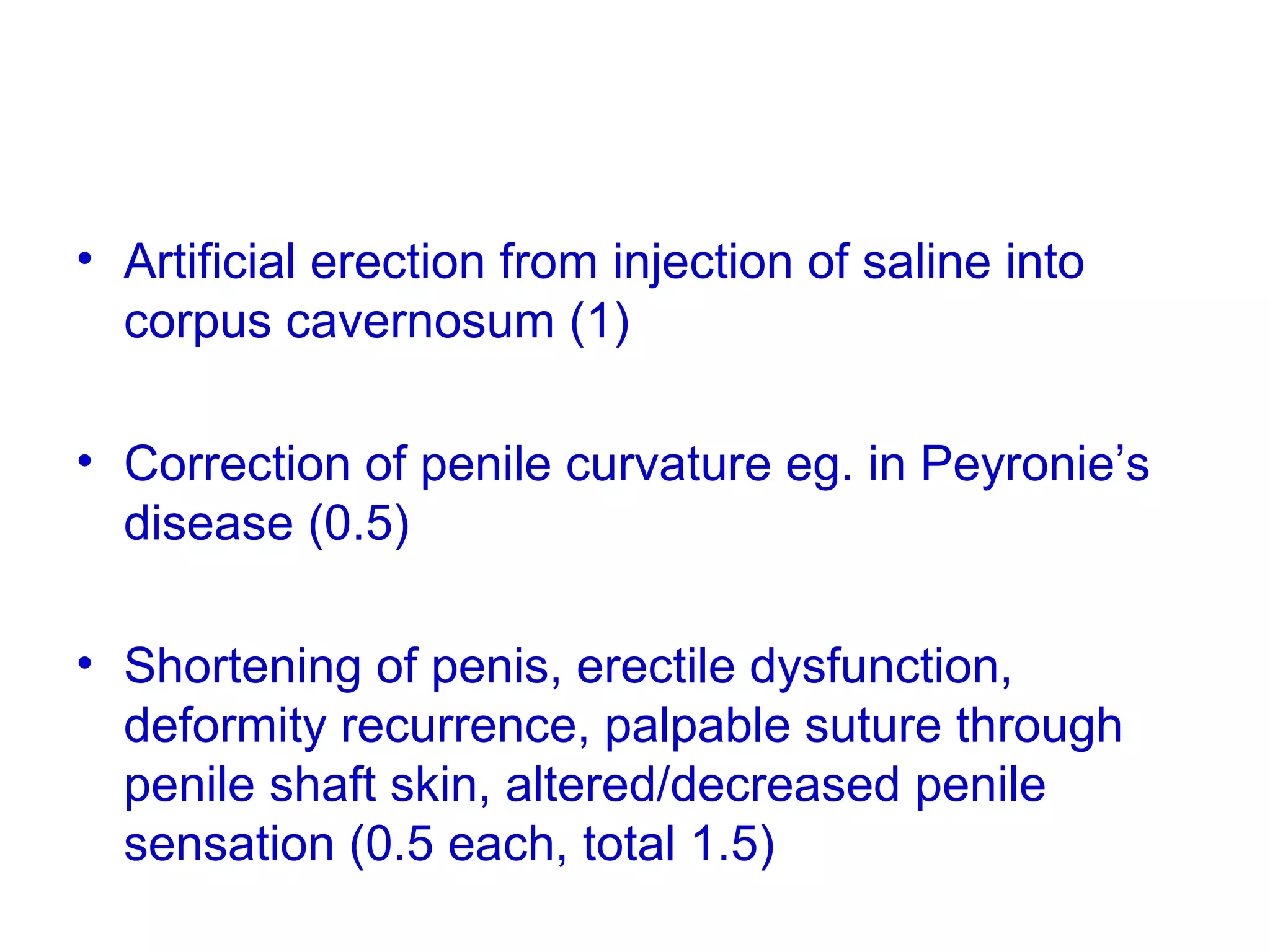 • Artificial erection from injection of saline into
corpus cavernosum (1)
• Correction of penile curvature eg. in Peyronie’s
disease (0.5)
• Shortening of penis, erectile dysfunction,
deformity recurrence, palpable suture through
penile shaft skin, altered/decreased penile
sensation (0.5 each, total 1.5)
 