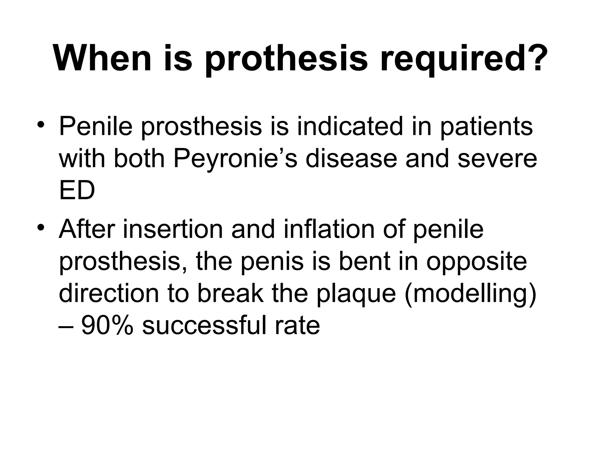 When is prothesis required?
• Penile prosthesis is indicated in patients
with both Peyronie’s disease and severe
ED
• After insertion and inflation of penile
prosthesis, the penis is bent in opposite
direction to break the plaque (modelling)
– 90% successful rate
 