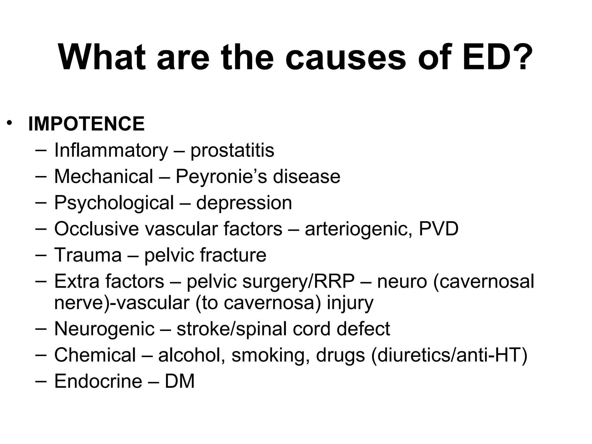 What are the causes of ED?
• IMPOTENCE
– Inflammatory – prostatitis
– Mechanical – Peyronie’s disease
– Psychological – depression
– Occlusive vascular factors – arteriogenic, PVD
– Trauma – pelvic fracture
– Extra factors – pelvic surgery/RRP – neuro (cavernosal
nerve)-vascular (to cavernosa) injury
– Neurogenic – stroke/spinal cord defect
– Chemical – alcohol, smoking, drugs (diuretics/anti-HT)
– Endocrine – DM
 