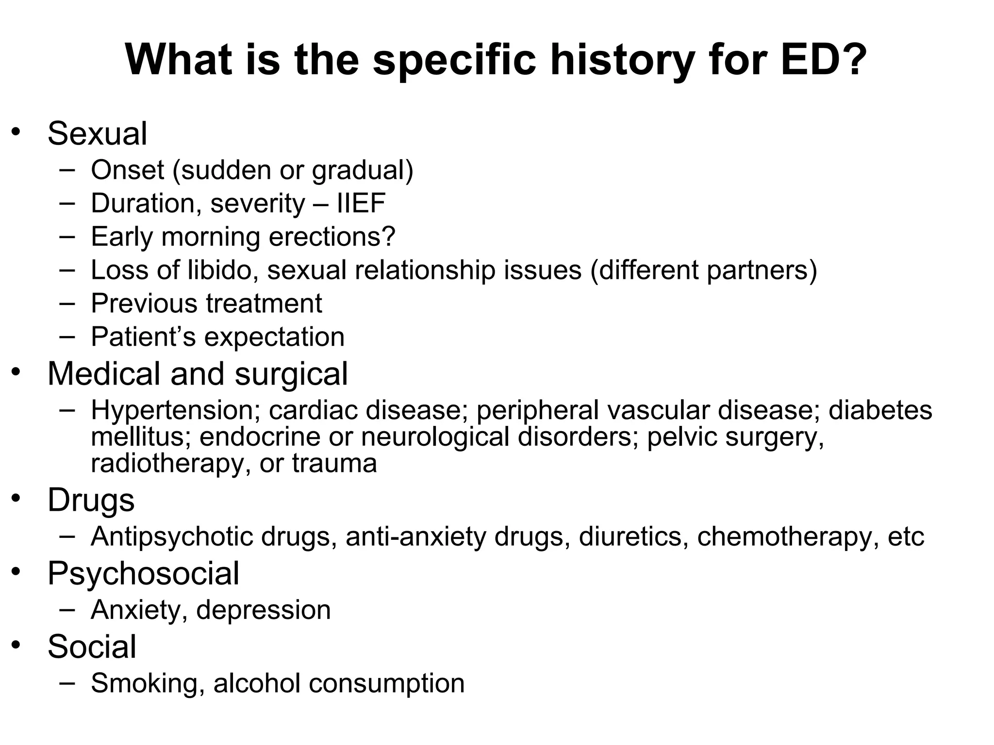 What is the specific history for ED?
• Sexual
– Onset (sudden or gradual)
– Duration, severity – IIEF
– Early morning erections?
– Loss of libido, sexual relationship issues (different partners)
– Previous treatment
– Patient’s expectation
• Medical and surgical
– Hypertension; cardiac disease; peripheral vascular disease; diabetes
mellitus; endocrine or neurological disorders; pelvic surgery,
radiotherapy, or trauma
• Drugs
– Antipsychotic drugs, anti-anxiety drugs, diuretics, chemotherapy, etc
• Psychosocial
– Anxiety, depression
• Social
– Smoking, alcohol consumption
 