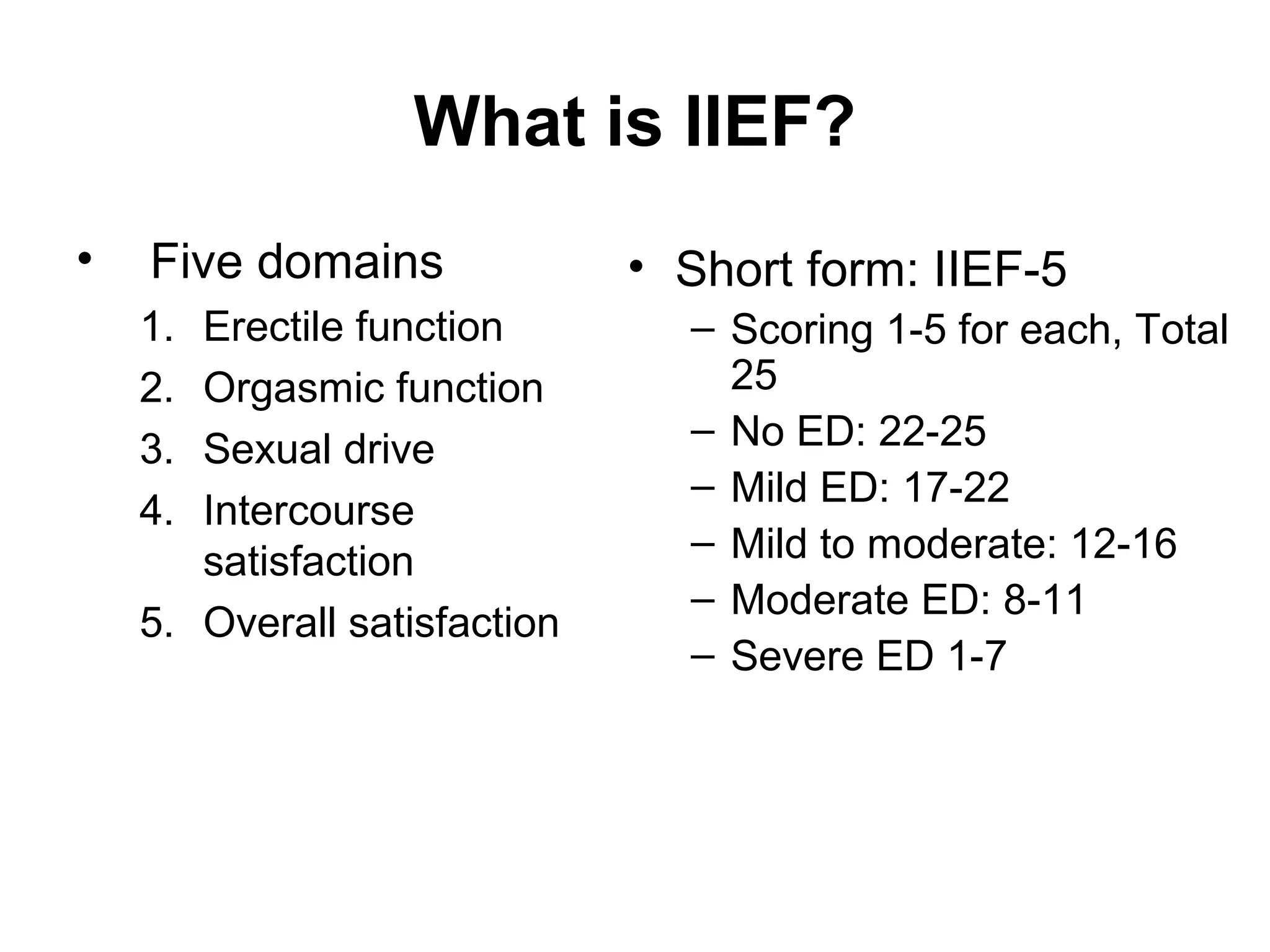 What is IIEF?
• Five domains
1. Erectile function
2. Orgasmic function
3. Sexual drive
4. Intercourse
satisfaction
5. Overall satisfaction
• Short form: IIEF-5
– Scoring 1-5 for each, Total
25
– No ED: 22-25
– Mild ED: 17-22
– Mild to moderate: 12-16
– Moderate ED: 8-11
– Severe ED 1-7
 