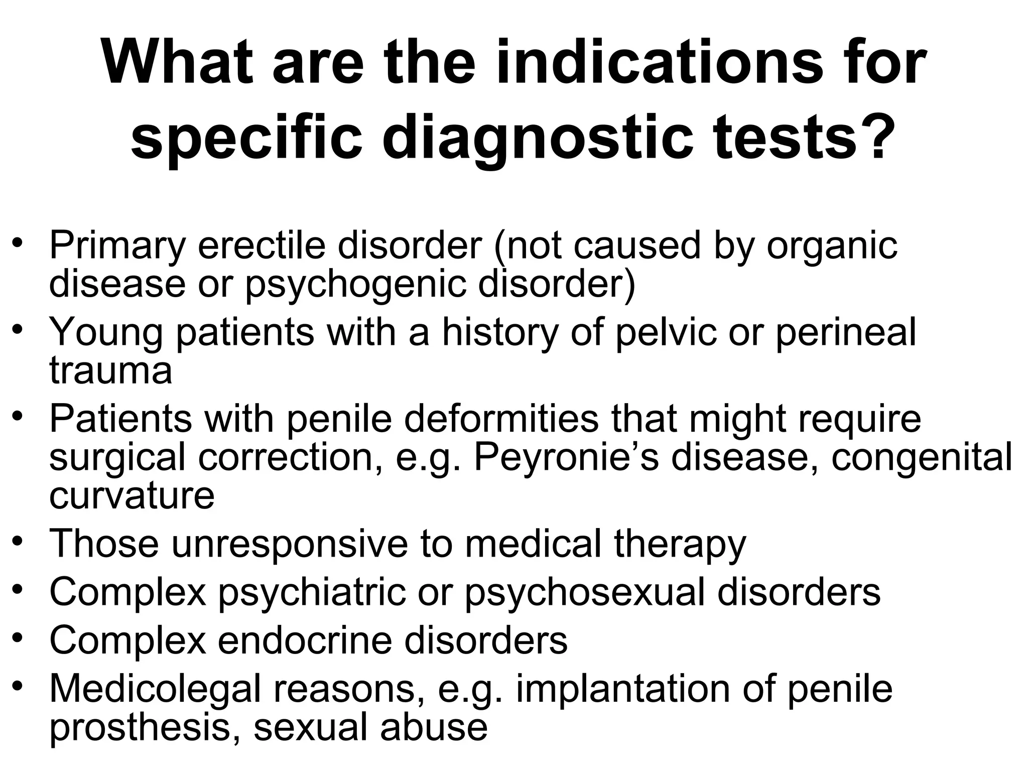 What are the indications for
specific diagnostic tests?
• Primary erectile disorder (not caused by organic
disease or psychogenic disorder)
• Young patients with a history of pelvic or perineal
trauma
• Patients with penile deformities that might require
surgical correction, e.g. Peyronie’s disease, congenital
curvature
• Those unresponsive to medical therapy
• Complex psychiatric or psychosexual disorders
• Complex endocrine disorders
• Medicolegal reasons, e.g. implantation of penile
prosthesis, sexual abuse
 