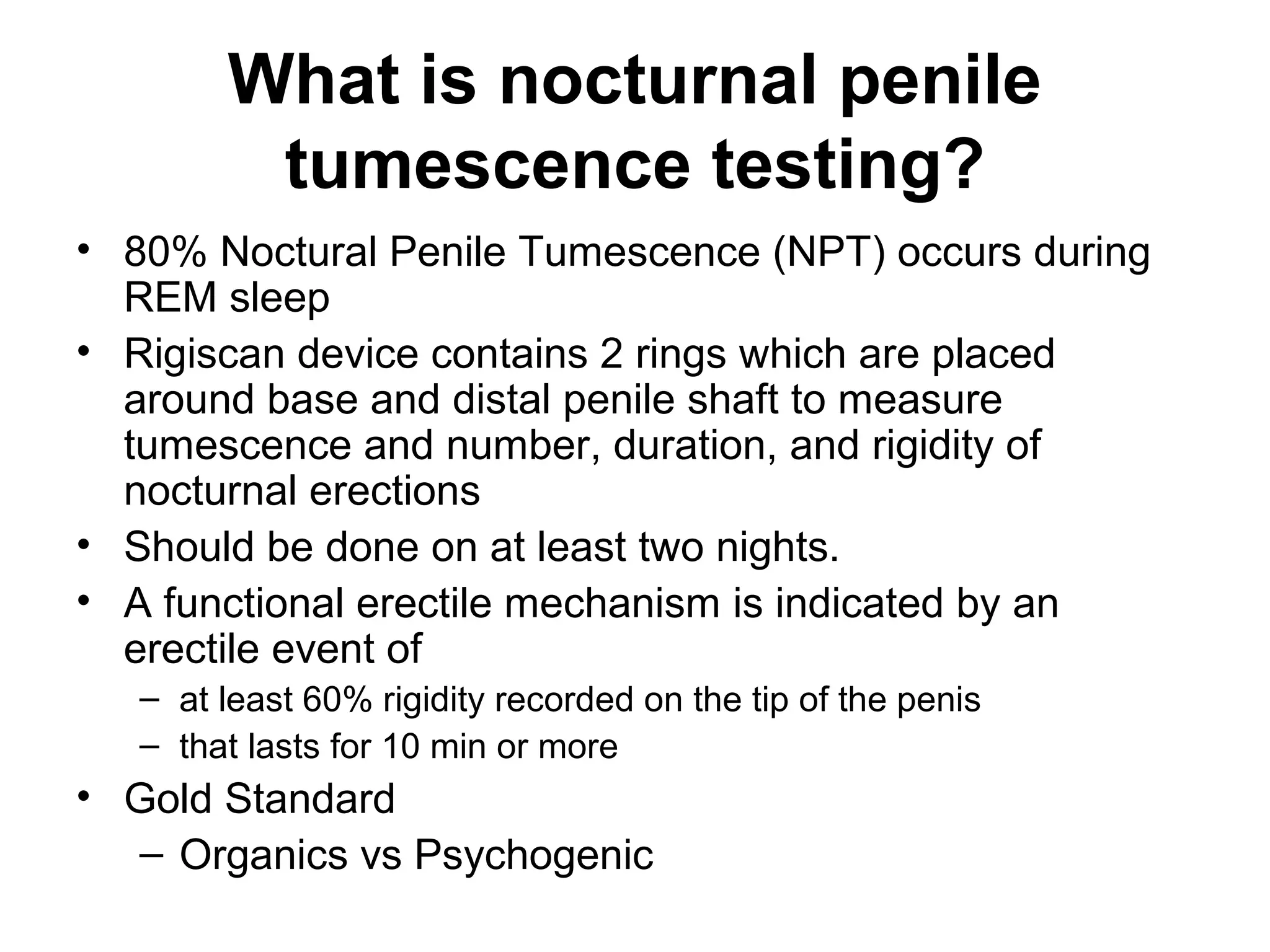 What is nocturnal penile
tumescence testing?
• 80% Noctural Penile Tumescence (NPT) occurs during
REM sleep
• Rigiscan device contains 2 rings which are placed
around base and distal penile shaft to measure
tumescence and number, duration, and rigidity of
nocturnal erections
• Should be done on at least two nights.
• A functional erectile mechanism is indicated by an
erectile event of
– at least 60% rigidity recorded on the tip of the penis
– that lasts for 10 min or more
• Gold Standard
– Organics vs Psychogenic
 