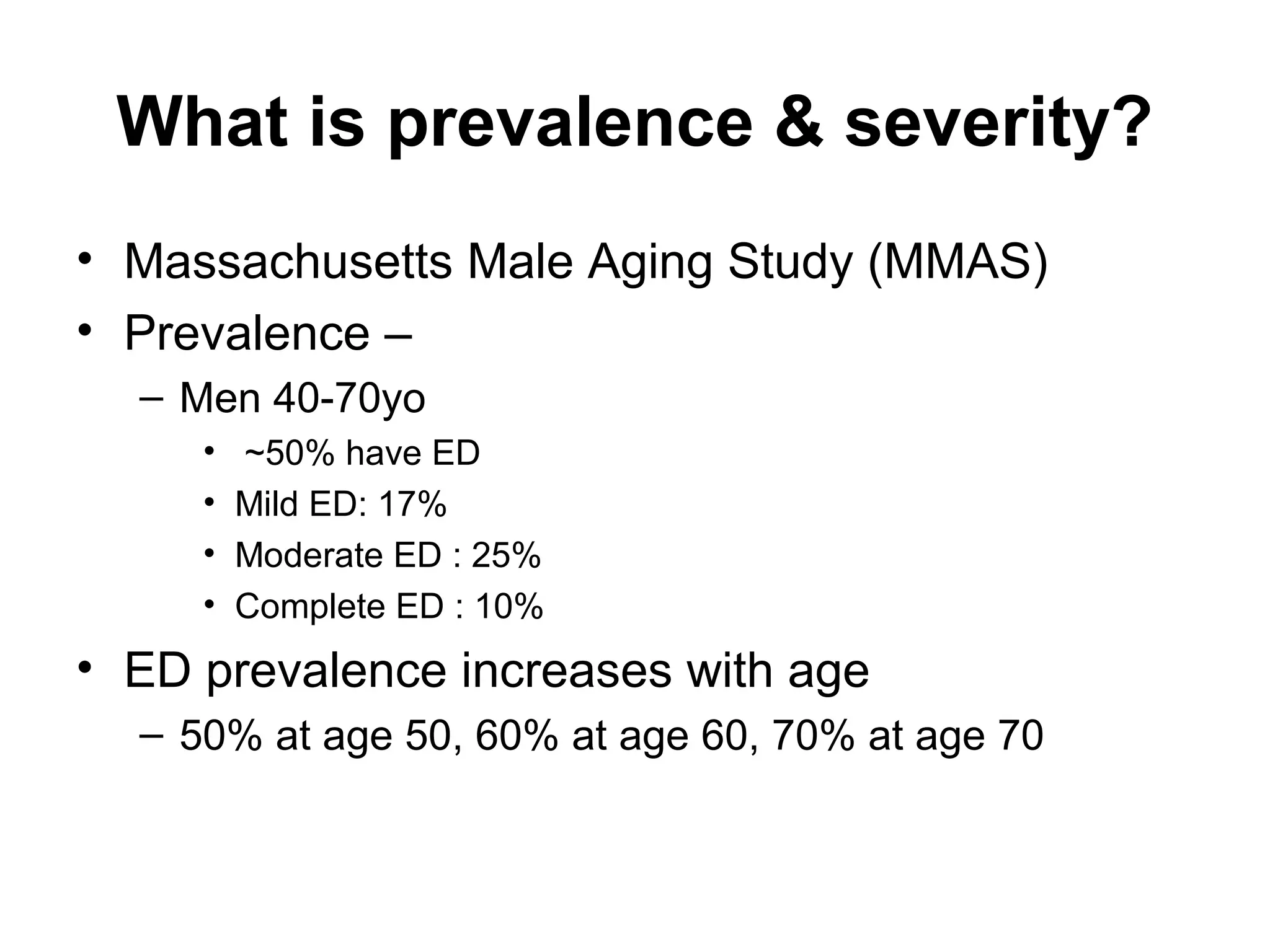 What is prevalence & severity?
• Massachusetts Male Aging Study (MMAS)
• Prevalence –
– Men 40-70yo
• ~50% have ED
• Mild ED: 17%
• Moderate ED : 25%
• Complete ED : 10%
• ED prevalence increases with age
– 50% at age 50, 60% at age 60, 70% at age 70
 