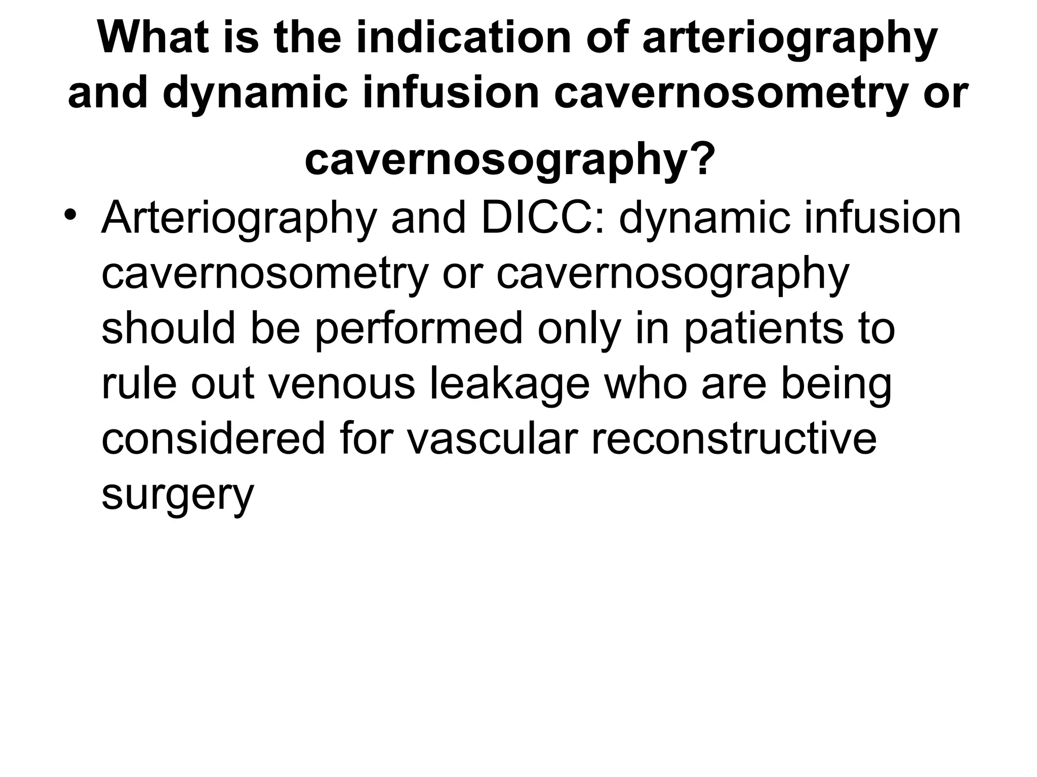 What is the indication of arteriography
and dynamic infusion cavernosometry or
cavernosography?
• Arteriography and DICC: dynamic infusion
cavernosometry or cavernosography
should be performed only in patients to
rule out venous leakage who are being
considered for vascular reconstructive
surgery
 