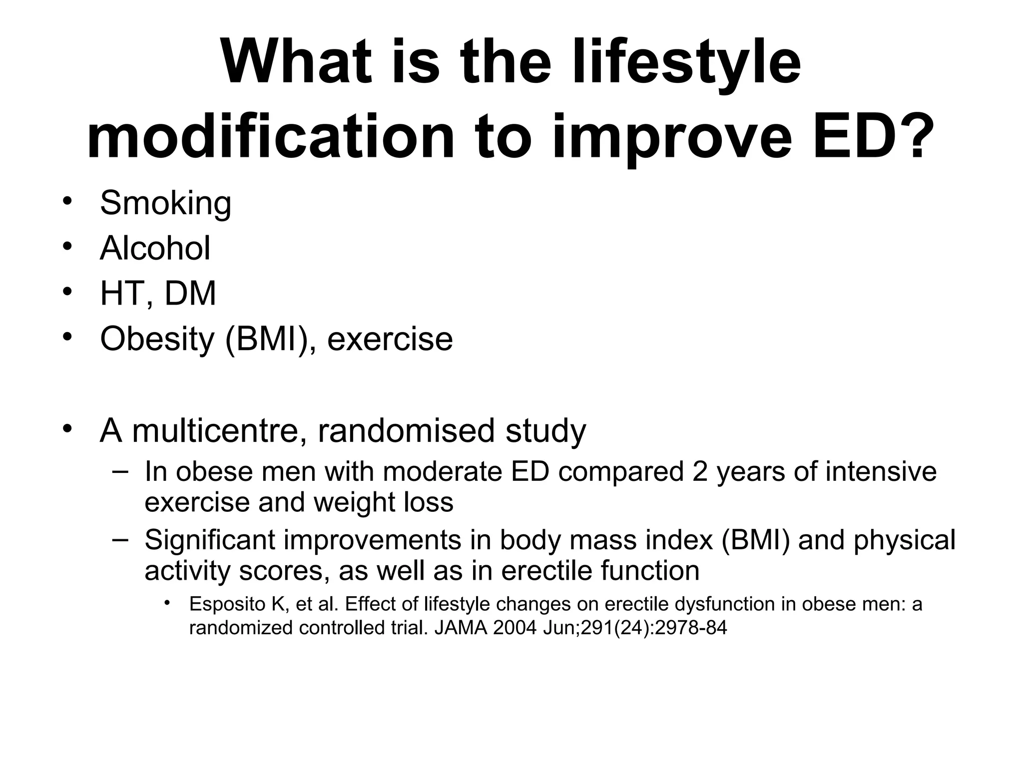 What is the lifestyle
modification to improve ED?
• Smoking
• Alcohol
• HT, DM
• Obesity (BMI), exercise
• A multicentre, randomised study
– In obese men with moderate ED compared 2 years of intensive
exercise and weight loss
– Significant improvements in body mass index (BMI) and physical
activity scores, as well as in erectile function
• Esposito K, et al. Effect of lifestyle changes on erectile dysfunction in obese men: a
randomized controlled trial. JAMA 2004 Jun;291(24):2978-84
 
