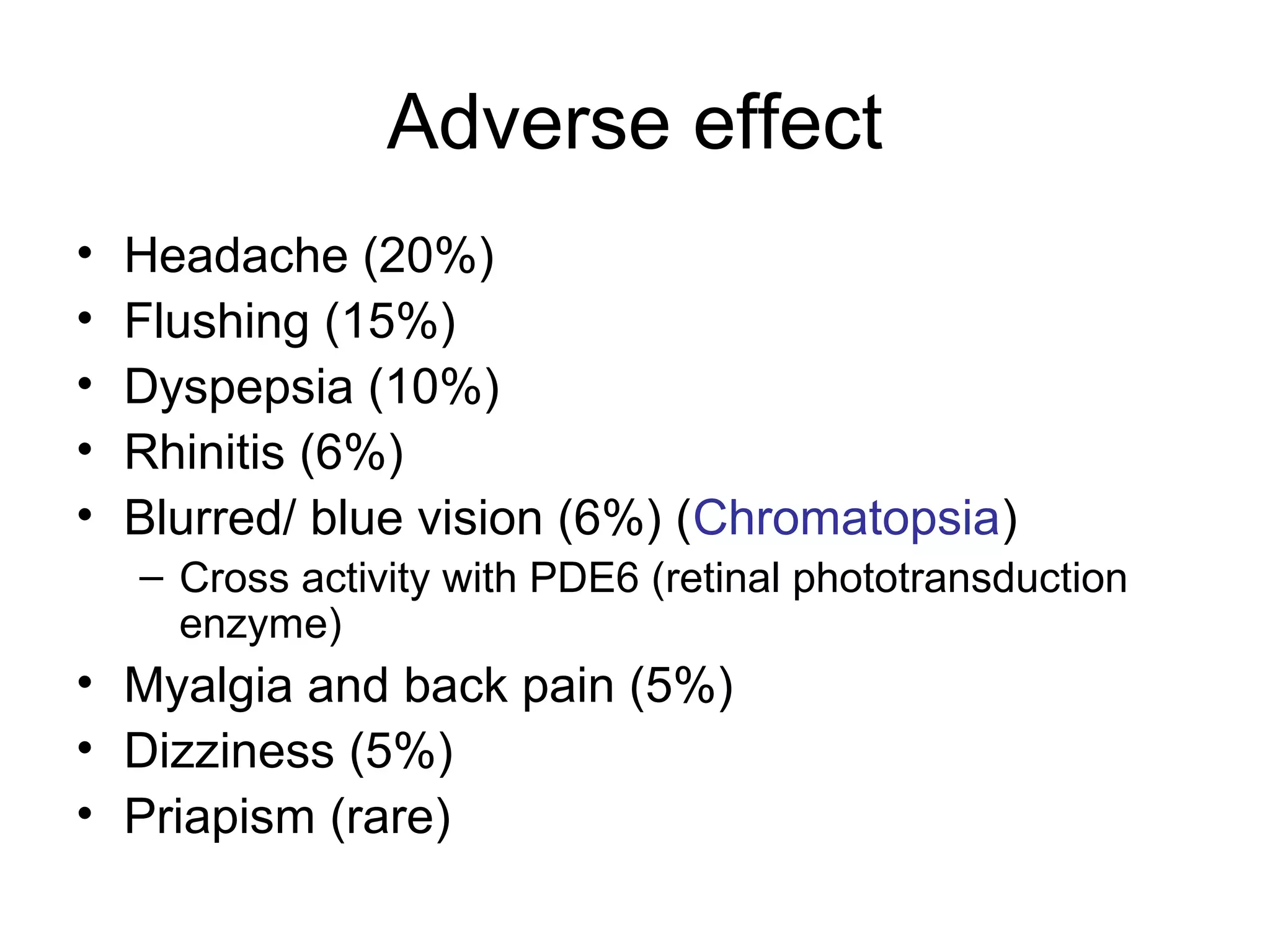 Adverse effect
• Headache (20%)
• Flushing (15%)
• Dyspepsia (10%)
• Rhinitis (6%)
• Blurred/ blue vision (6%) (Chromatopsia)
– Cross activity with PDE6 (retinal phototransduction
enzyme)
• Myalgia and back pain (5%)
• Dizziness (5%)
• Priapism (rare)
 
