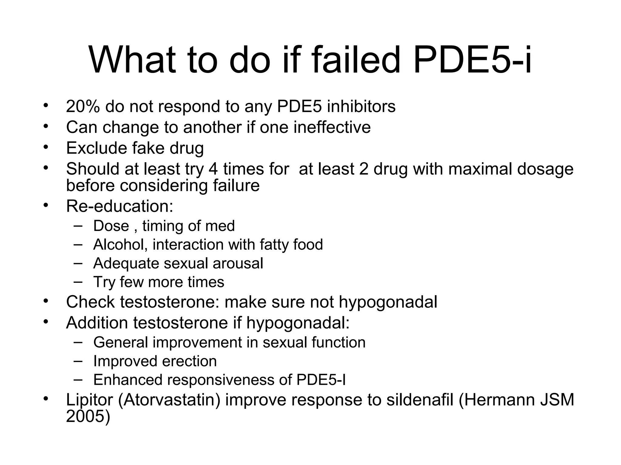What to do if failed PDE5-i
• 20% do not respond to any PDE5 inhibitors
• Can change to another if one ineffective
• Exclude fake drug
• Should at least try 4 times for at least 2 drug with maximal dosage
before considering failure
• Re-education:
– Dose , timing of med
– Alcohol, interaction with fatty food
– Adequate sexual arousal
– Try few more times
• Check testosterone: make sure not hypogonadal
• Addition testosterone if hypogonadal:
– General improvement in sexual function
– Improved erection
– Enhanced responsiveness of PDE5-I
• Lipitor (Atorvastatin) improve response to sildenafil (Hermann JSM
2005)
 
