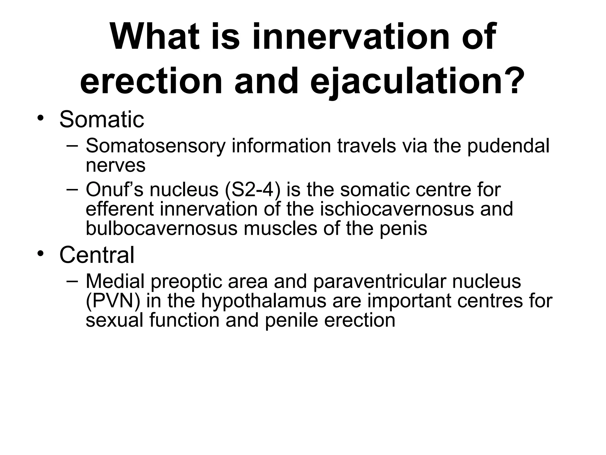What is innervation of
erection and ejaculation?
• Somatic
– Somatosensory information travels via the pudendal
nerves
– Onuf’s nucleus (S2-4) is the somatic centre for
efferent innervation of the ischiocavernosus and
bulbocavernosus muscles of the penis
• Central
– Medial preoptic area and paraventricular nucleus
(PVN) in the hypothalamus are important centres for
sexual function and penile erection
 