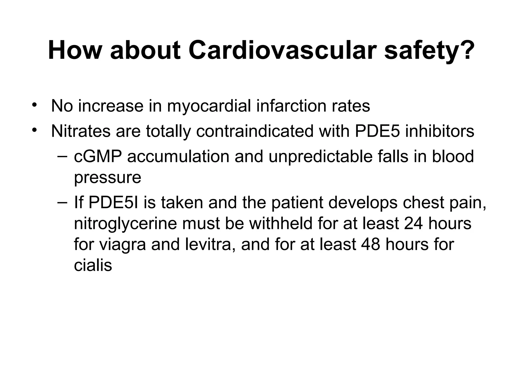 How about Cardiovascular safety?
• No increase in myocardial infarction rates
• Nitrates are totally contraindicated with PDE5 inhibitors
– cGMP accumulation and unpredictable falls in blood
pressure
– If PDE5I is taken and the patient develops chest pain,
nitroglycerine must be withheld for at least 24 hours
for viagra and levitra, and for at least 48 hours for
cialis
 