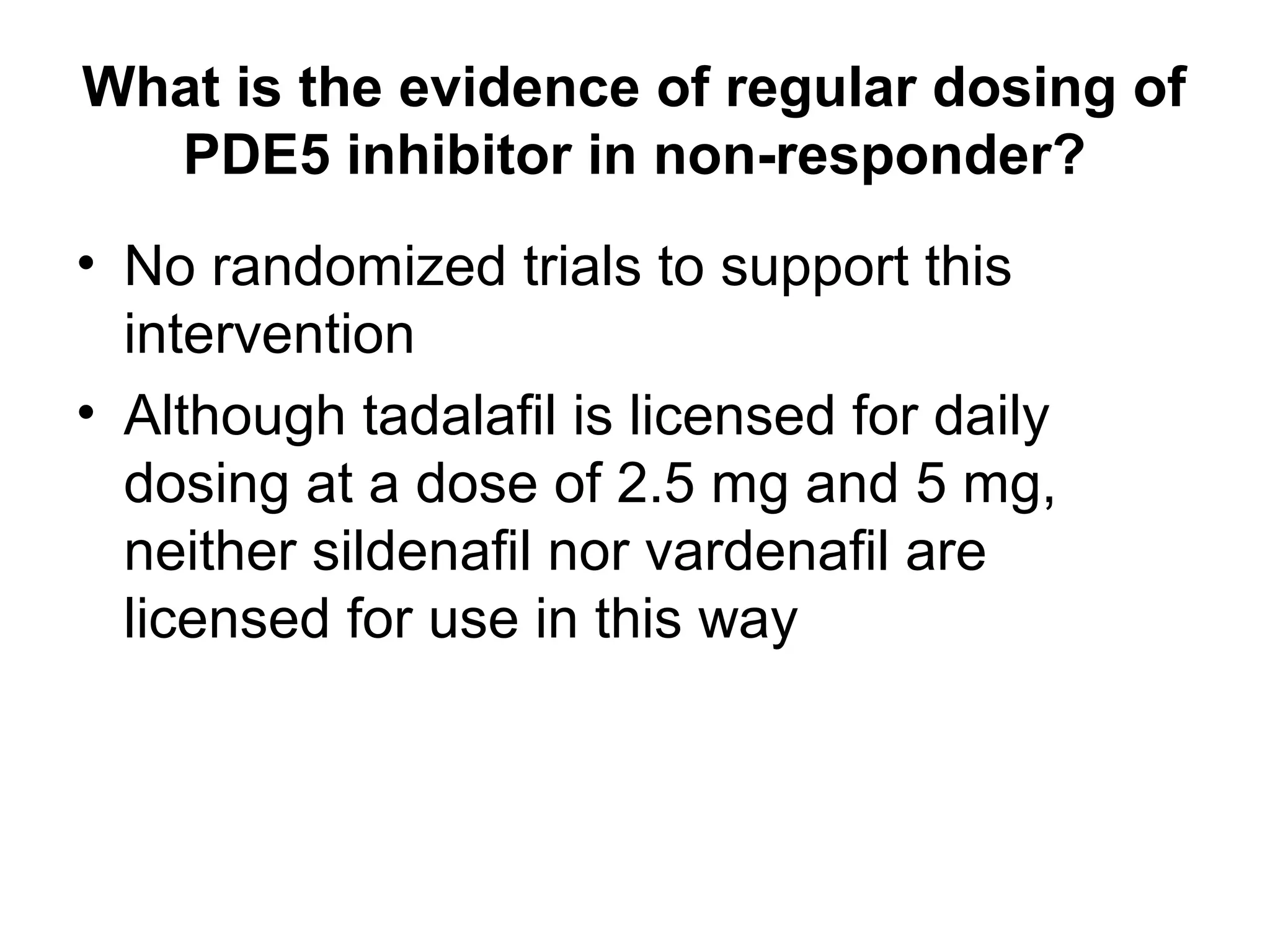 What is the evidence of regular dosing of
PDE5 inhibitor in non-responder?
• No randomized trials to support this
intervention
• Although tadalafil is licensed for daily
dosing at a dose of 2.5 mg and 5 mg,
neither sildenafil nor vardenafil are
licensed for use in this way
 