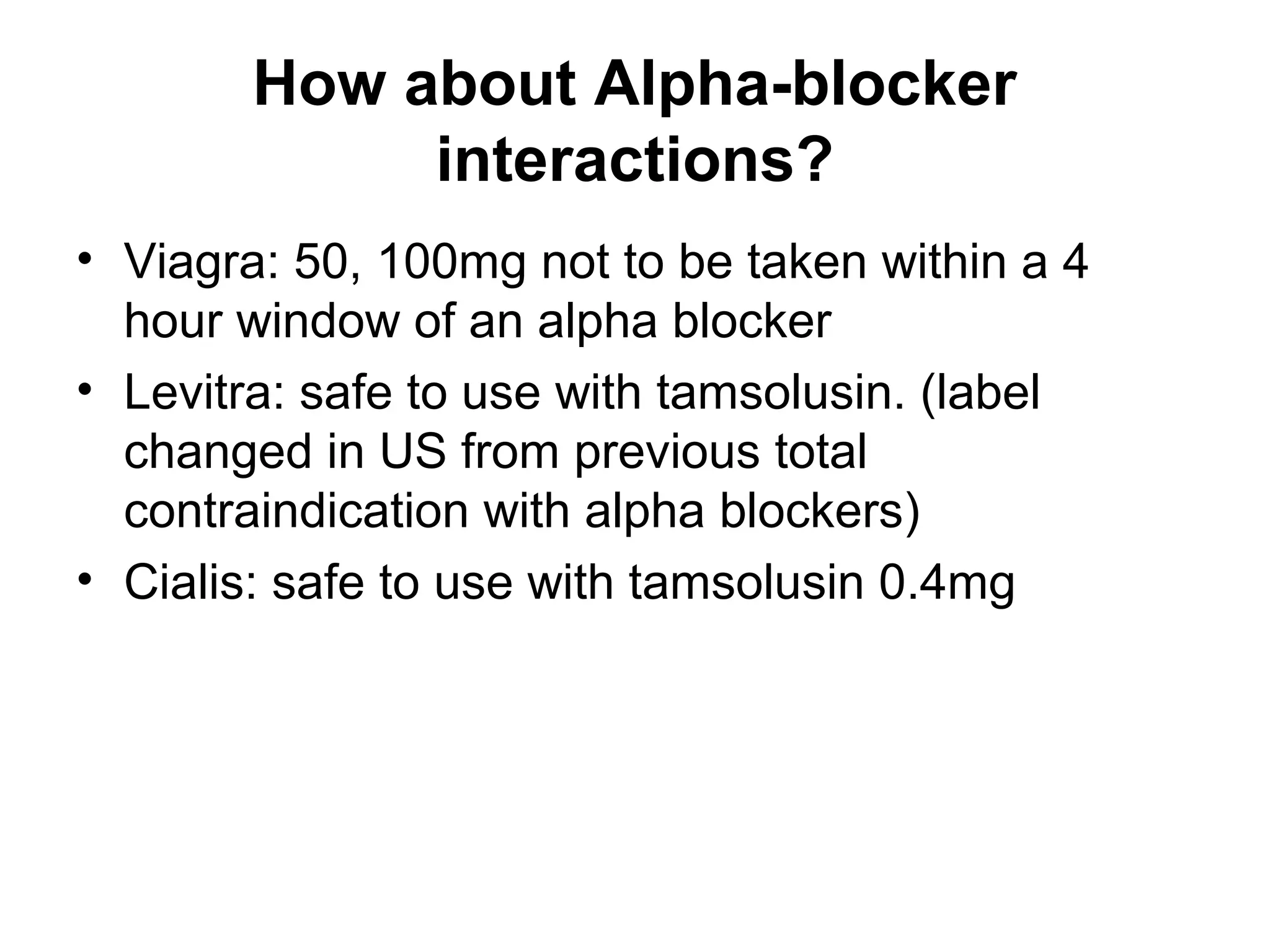How about Alpha-blocker
interactions?
• Viagra: 50, 100mg not to be taken within a 4
hour window of an alpha blocker
• Levitra: safe to use with tamsolusin. (label
changed in US from previous total
contraindication with alpha blockers)
• Cialis: safe to use with tamsolusin 0.4mg
 