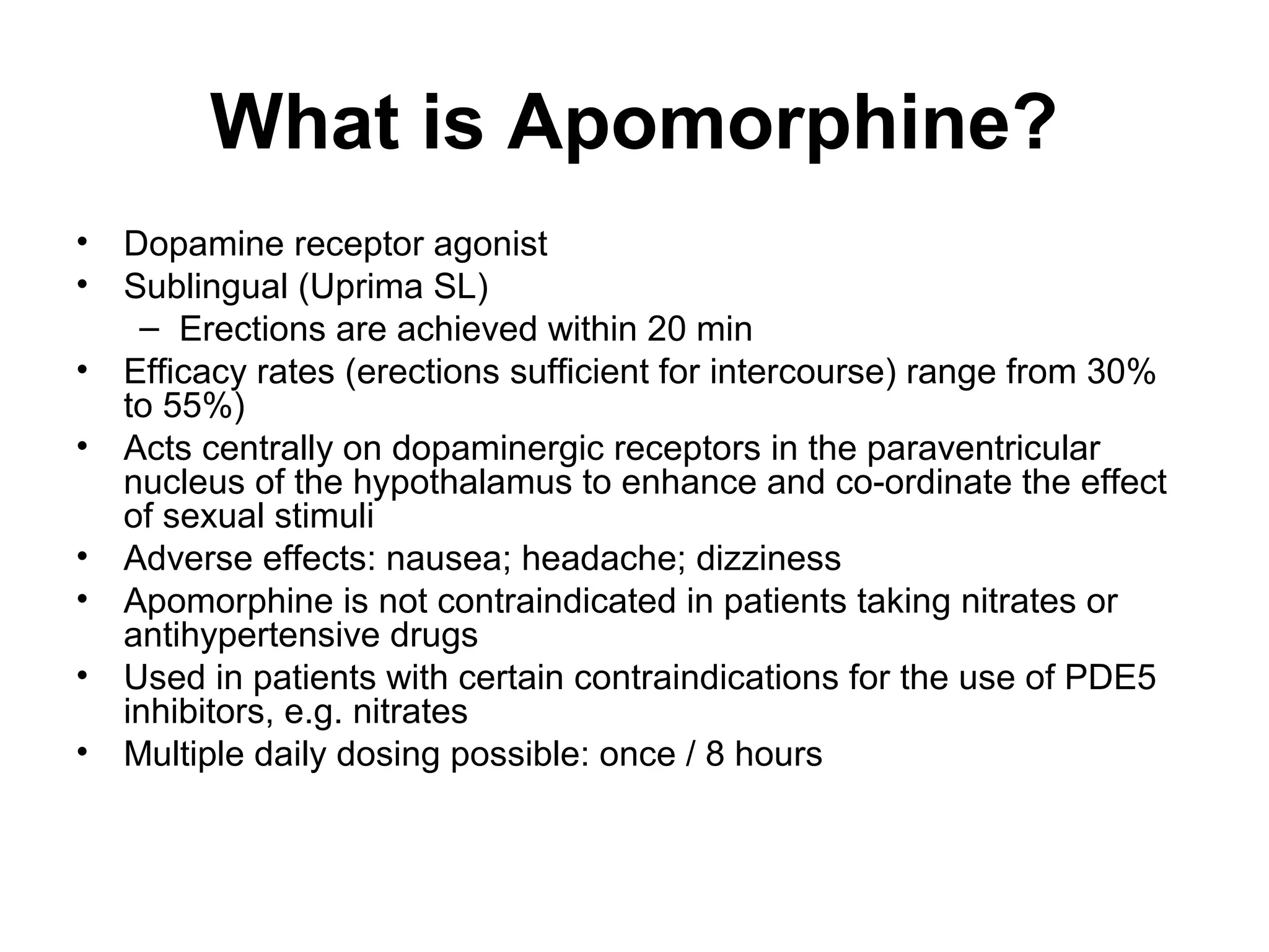 What is Apomorphine?
• Dopamine receptor agonist
• Sublingual (Uprima SL)
– Erections are achieved within 20 min
• Efficacy rates (erections sufficient for intercourse) range from 30%
to 55%)
• Acts centrally on dopaminergic receptors in the paraventricular
nucleus of the hypothalamus to enhance and co-ordinate the effect
of sexual stimuli
• Adverse effects: nausea; headache; dizziness
• Apomorphine is not contraindicated in patients taking nitrates or
antihypertensive drugs
• Used in patients with certain contraindications for the use of PDE5
inhibitors, e.g. nitrates
• Multiple daily dosing possible: once / 8 hours
 