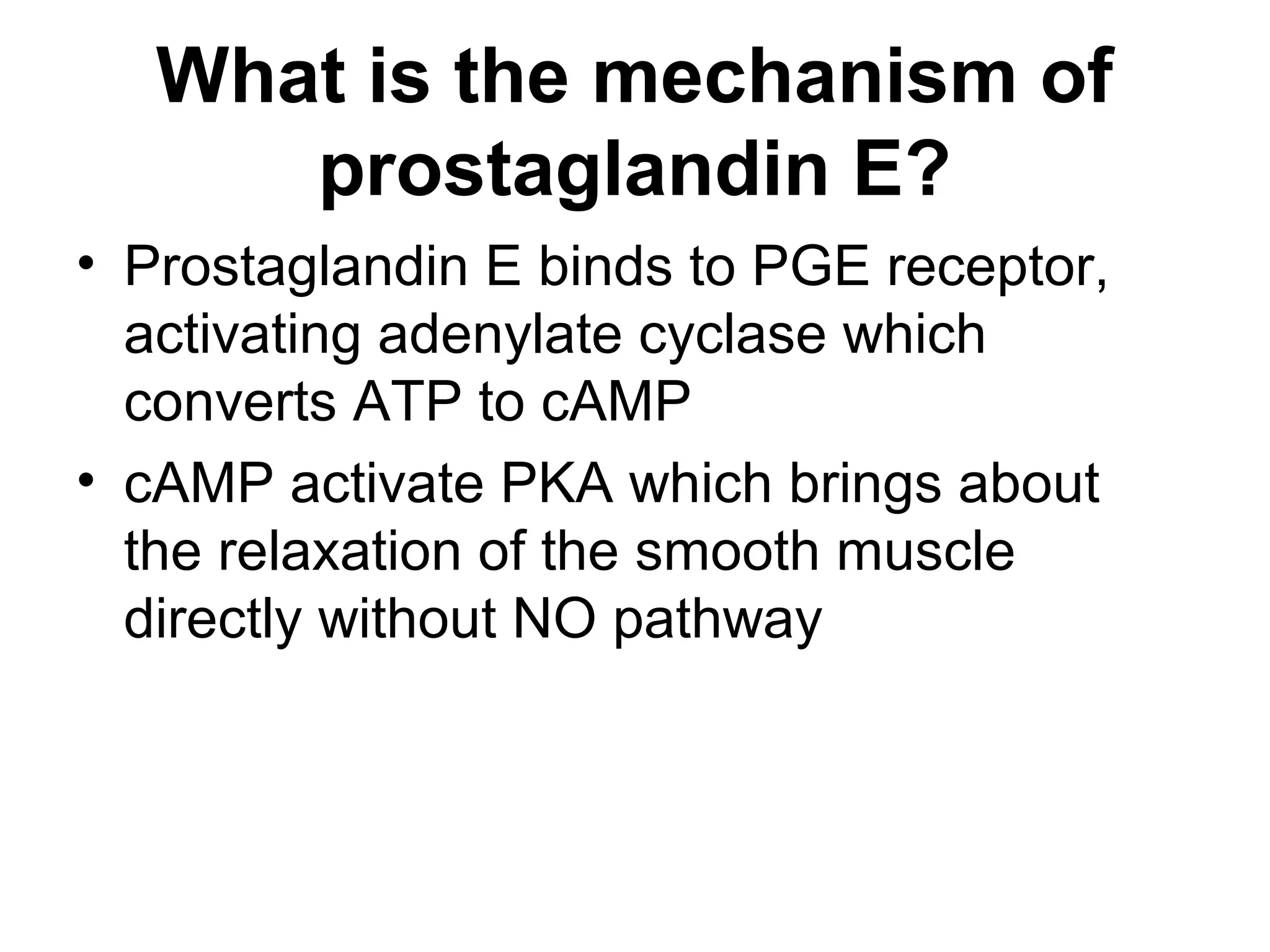 What is the mechanism of
prostaglandin E?
• Prostaglandin E binds to PGE receptor,
activating adenylate cyclase which
converts ATP to cAMP
• cAMP activate PKA which brings about
the relaxation of the smooth muscle
directly without NO pathway
 