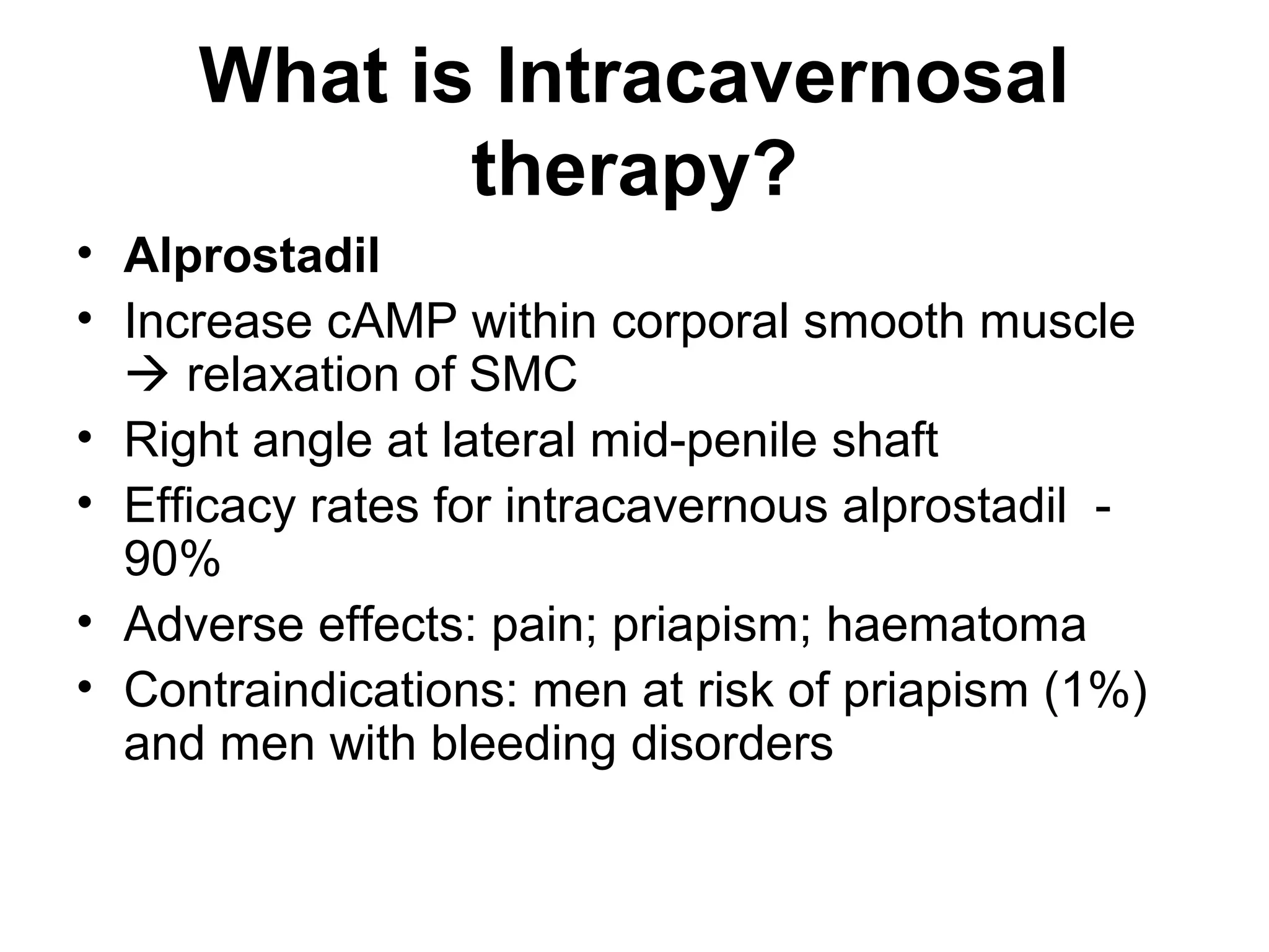 What is Intracavernosal
therapy?
• Alprostadil
• Increase cAMP within corporal smooth muscle
 relaxation of SMC
• Right angle at lateral mid-penile shaft
• Efficacy rates for intracavernous alprostadil -
90%
• Adverse effects: pain; priapism; haematoma
• Contraindications: men at risk of priapism (1%)
and men with bleeding disorders
 