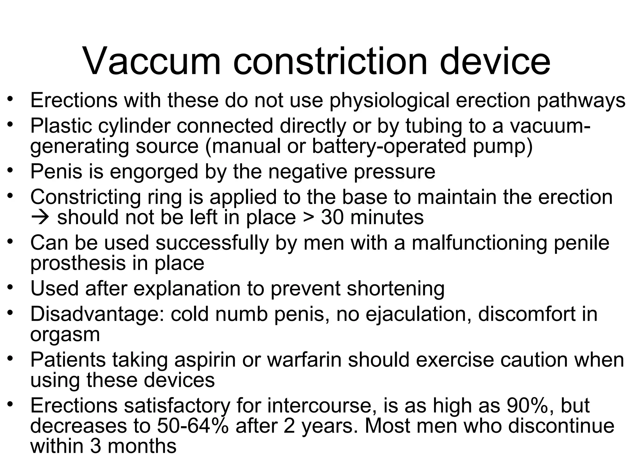 Vaccum constriction device
• Erections with these do not use physiological erection pathways
• Plastic cylinder connected directly or by tubing to a vacuum-
generating source (manual or battery-operated pump)
• Penis is engorged by the negative pressure
• Constricting ring is applied to the base to maintain the erection
 should not be left in place > 30 minutes
• Can be used successfully by men with a malfunctioning penile
prosthesis in place
• Used after explanation to prevent shortening
• Disadvantage: cold numb penis, no ejaculation, discomfort in
orgasm
• Patients taking aspirin or warfarin should exercise caution when
using these devices
• Erections satisfactory for intercourse, is as high as 90%, but
decreases to 50-64% after 2 years. Most men who discontinue
within 3 months
 