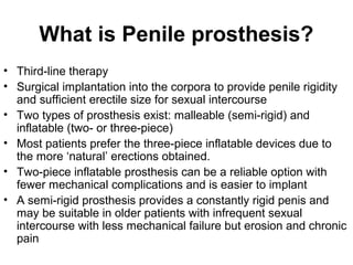 What is Penile prosthesis?
• Third-line therapy
• Surgical implantation into the corpora to provide penile rigidity
and sufficient erectile size for sexual intercourse
• Two types of prosthesis exist: malleable (semi-rigid) and
inflatable (two- or three-piece)
• Most patients prefer the three-piece inflatable devices due to
the more ‘natural’ erections obtained.
• Two-piece inflatable prosthesis can be a reliable option with
fewer mechanical complications and is easier to implant
• A semi-rigid prosthesis provides a constantly rigid penis and
may be suitable in older patients with infrequent sexual
intercourse with less mechanical failure but erosion and chronic
pain
 