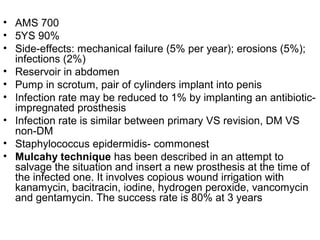 • AMS 700
• 5YS 90%
• Side-effects: mechanical failure (5% per year); erosions (5%);
infections (2%)
• Reservoir in abdomen
• Pump in scrotum, pair of cylinders implant into penis
• Infection rate may be reduced to 1% by implanting an antibiotic-
impregnated prosthesis
• Infection rate is similar between primary VS revision, DM VS
non-DM
• Staphylococcus epidermidis- commonest
• Mulcahy technique has been described in an attempt to
salvage the situation and insert a new prosthesis at the time of
the infected one. It involves copious wound irrigation with
kanamycin, bacitracin, iodine, hydrogen peroxide, vancomycin
and gentamycin. The success rate is 80% at 3 years
 