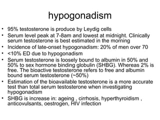 hypogonadism
• 95% testosterone is produce by Leydig cells
• Serum level peak at 7-8am and lowest at midnight. Clinically
serum testosterone is best estimated in the morning
• Incidence of late-onset hypogonadism: 20% of men over 70
• <10% ED due to hypogonadism
• Serum testosterone is loosely bound to albumin in 50% and
50% to sex hormone binding globulin (SHBG). Whereas 2% is
free. The bioactive testosterone refers to free and albumin
bound serum testosterone (~50%)
• Estimation of the bioavailable testosterone is a more accurate
test than total serum testosterone when investigating
hypogonadism
• SHBG is increase in: ageing , cirrhosis, hyperthyroidism ,
anticovulsants, oestrogen, HIV infection
 
