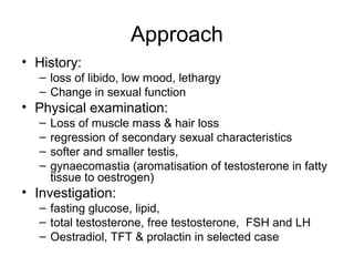Approach
• History:
– loss of libido, low mood, lethargy
– Change in sexual function
• Physical examination:
– Loss of muscle mass & hair loss
– regression of secondary sexual characteristics
– softer and smaller testis,
– gynaecomastia (aromatisation of testosterone in fatty
tissue to oestrogen)
• Investigation:
– fasting glucose, lipid,
– total testosterone, free testosterone, FSH and LH
– Oestradiol, TFT & prolactin in selected case
 