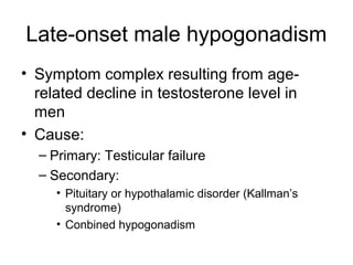 Late-onset male hypogonadism
• Symptom complex resulting from age-
related decline in testosterone level in
men
• Cause:
– Primary: Testicular failure
– Secondary:
• Pituitary or hypothalamic disorder (Kallman’s
syndrome)
• Conbined hypogonadism
 