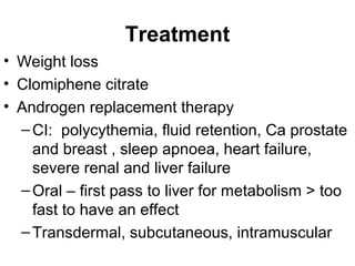 Treatment
• Weight loss
• Clomiphene citrate
• Androgen replacement therapy
–CI: polycythemia, fluid retention, Ca prostate
and breast , sleep apnoea, heart failure,
severe renal and liver failure
–Oral – first pass to liver for metabolism > too
fast to have an effect
–Transdermal, subcutaneous, intramuscular
 
