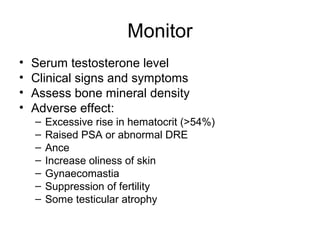 Monitor
• Serum testosterone level
• Clinical signs and symptoms
• Assess bone mineral density
• Adverse effect:
– Excessive rise in hematocrit (>54%)
– Raised PSA or abnormal DRE
– Ance
– Increase oliness of skin
– Gynaecomastia
– Suppression of fertility
– Some testicular atrophy
 