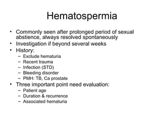 Hematospermia
• Commonly seen after prolonged period of sexual
abstience, always resolved spontaneously
• Investigation if beyond several weeks
• History:
– Exclude hematuria
– Recent trauma
– Infection (STD)
– Bleeding disorder
– PMH: TB, Ca prostate
• Three important point need evaluation:
– Patient age
– Duration & recurrence
– Associated hematuria
 