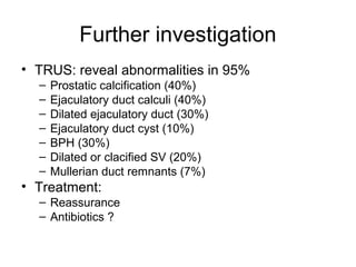 Further investigation
• TRUS: reveal abnormalities in 95%
– Prostatic calcification (40%)
– Ejaculatory duct calculi (40%)
– Dilated ejaculatory duct (30%)
– Ejaculatory duct cyst (10%)
– BPH (30%)
– Dilated or clacified SV (20%)
– Mullerian duct remnants (7%)
• Treatment:
– Reassurance
– Antibiotics ?
 