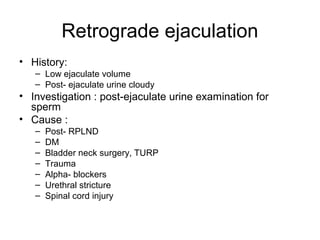Retrograde ejaculation
• History:
– Low ejaculate volume
– Post- ejaculate urine cloudy
• Investigation : post-ejaculate urine examination for
sperm
• Cause :
– Post- RPLND
– DM
– Bladder neck surgery, TURP
– Trauma
– Alpha- blockers
– Urethral stricture
– Spinal cord injury
 