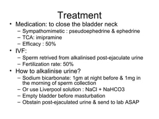 Treatment
• Medication: to close the bladder neck
– Sympathomimetic : pseudoephedrine & ephedrine
– TCA: imipramine
– Efficacy : 50%
• IVF:
– Sperm retrived from alkalinised post-ejaculate urine
– Fertilization rate: 50%
• How to alkalinise urine?
– Sodium bicarbonate: 1gm at night before & 1mg in
the morning of sperm collection
– Or use Liverpool solution : NaCl + NaHCO3
– Empty bladder before masturbation
– Obstain post-ejaculated urine & send to lab ASAP
 