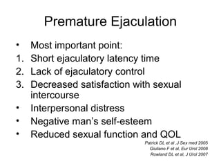 Premature Ejaculation
• Most important point:
1. Short ejaculatory latency time
2. Lack of ejaculatory control
3. Decreased satisfaction with sexual
intercourse
• Interpersonal distress
• Negative man’s self-esteem
• Reduced sexual function and QOL
Patrick DL et al ,J Sex med 2005
Giuliano F et al, Eur Urol 2008
Rowland DL et al, J Urol 2007
 