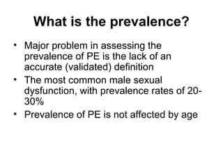 What is the prevalence?
• Major problem in assessing the
prevalence of PE is the lack of an
accurate (validated) definition
• The most common male sexual
dysfunction, with prevalence rates of 20-
30%
• Prevalence of PE is not affected by age
 