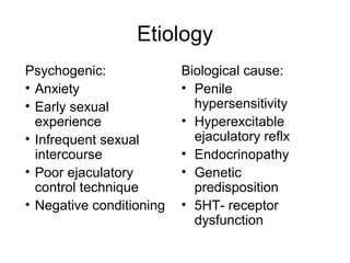 Etiology
Psychogenic:
• Anxiety
• Early sexual
experience
• Infrequent sexual
intercourse
• Poor ejaculatory
control technique
• Negative conditioning
Biological cause:
• Penile
hypersensitivity
• Hyperexcitable
ejaculatory reflx
• Endocrinopathy
• Genetic
predisposition
• 5HT- receptor
dysfunction
 