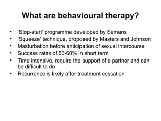 What are behavioural therapy?
• ‘Stop-start’ programme developed by Semans
• ‘Squeeze’ technique, proposed by Masters and Johnson
• Masturbation before anticipation of sexual intercourse
• Success rates of 50-60% in short term
• Time intensive, require the support of a partner and can
be difficult to do
• Recurrence is likely after treatment cessation
 