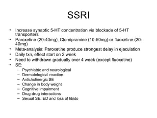 SSRI
• Increase synaptic 5-HT concentration via blockade of 5-HT
transporters
• Paroxetine (20-40mg), Clomipramine (10-50mg) or fluoxetine (20-
40mg)
• Meta-analysis: Paroxetine produce strongest delay in ejaculation
• Daily txn, effect start on 2 week
• Need to withdrawn gradually over 4 week (except fluoxetine)
• SE:
– Psychiatric and neurological
– Dermatological reaction
– Anticholinergic SE
– Change in body weight
– Cognitive impairment
– Drug-drug interactions
– Sexual SE: ED and loss of libido
 