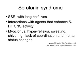 Serotonin syndrome
• SSRI with long half-lives
• Interactions with agents that enhance 5-
HT CNS activity
• Myoclonus, hyper-reflexia, sweating,
shivering , lack of coordination and mental
status changes
Nelson EB et al, J Clin Psychiatry 1997
Lane R et al, J Clin Psychopharmacol 1997
 