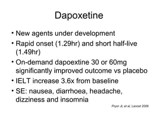 Dapoxetine
• New agents under development
• Rapid onset (1.29hr) and short half-live
(1.49hr)
• On-demand dapoextine 30 or 60mg
significantly improved outcome vs placebo
• IELT increase 3.6x from baseline
• SE: nausea, diarrhoea, headache,
dizziness and insomnia
Pryor JL et al, Lancet 2006
 